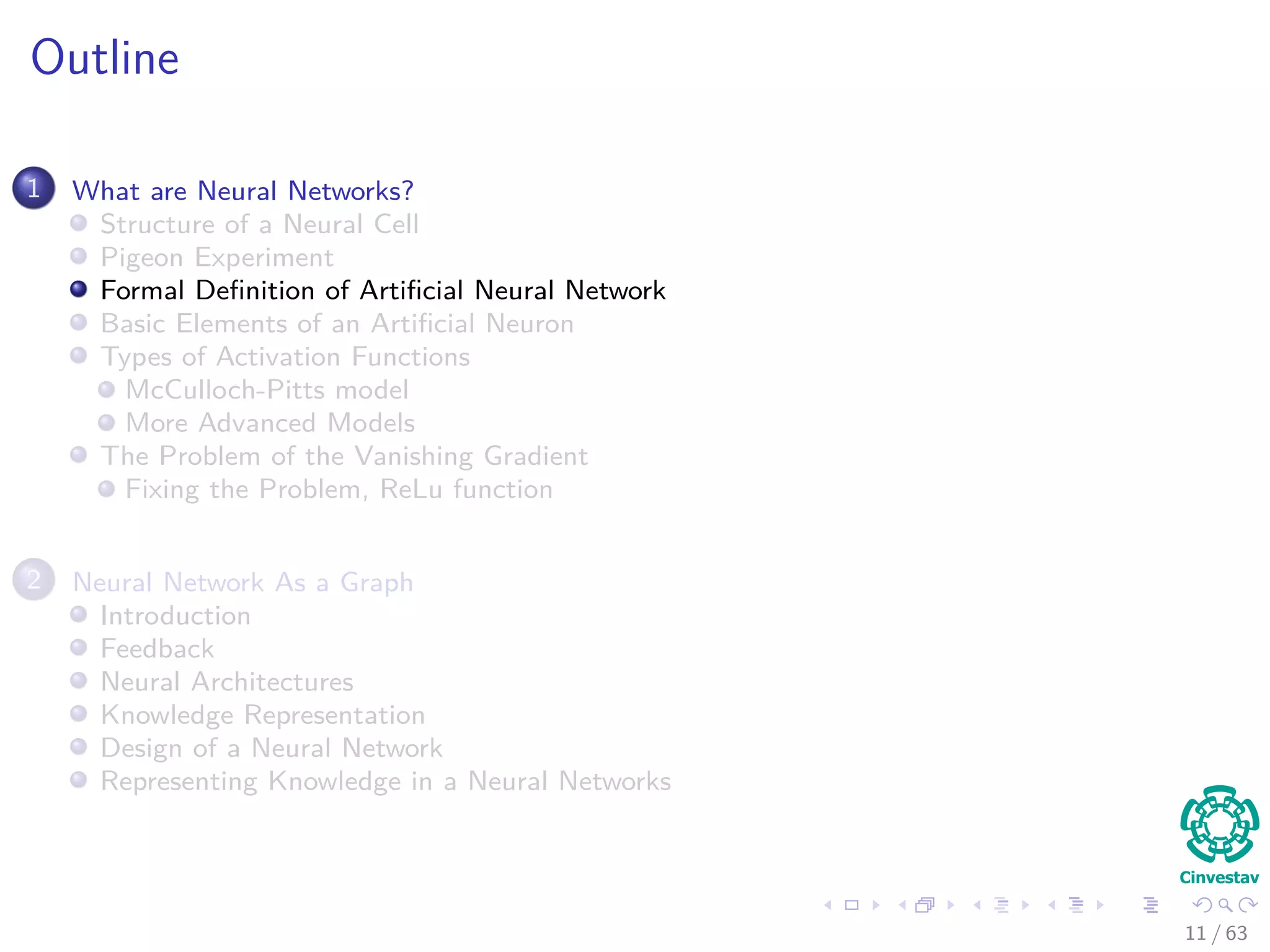 Outline
1 What are Neural Networks?
Structure of a Neural Cell
Pigeon Experiment
Formal Deﬁnition of Artiﬁcial Neural Network
Basic Elements of an Artiﬁcial Neuron
Types of Activation Functions
McCulloch-Pitts model
More Advanced Models
The Problem of the Vanishing Gradient
Fixing the Problem, ReLu function
2 Neural Network As a Graph
Introduction
Feedback
Neural Architectures
Knowledge Representation
Design of a Neural Network
Representing Knowledge in a Neural Networks
11 / 63
 