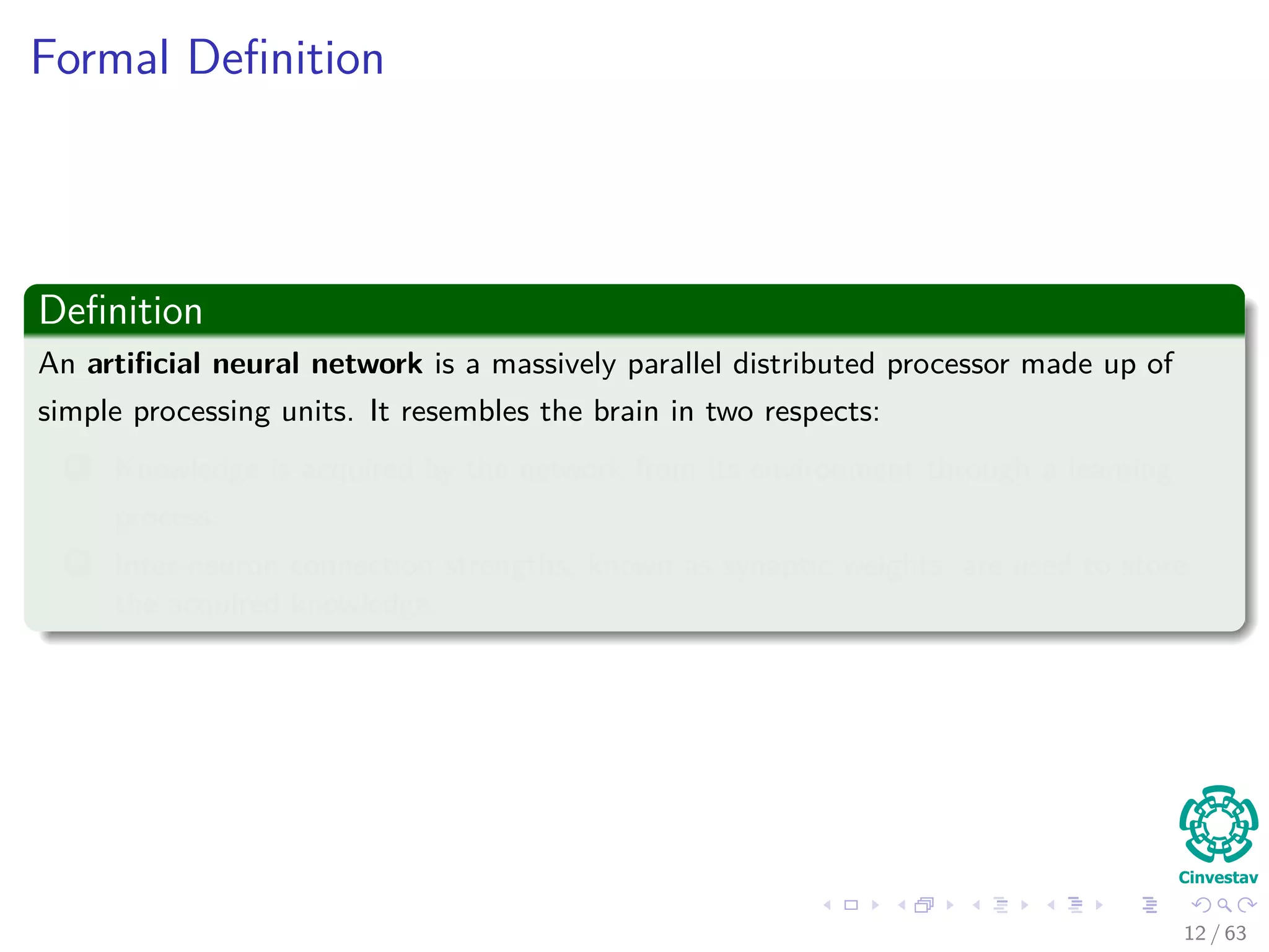 Formal Deﬁnition
Deﬁnition
An artiﬁcial neural network is a massively parallel distributed processor made up of
simple processing units. It resembles the brain in two respects:
1 Knowledge is acquired by the network from its environment through a learning
process.
2 Inter-neuron connection strengths, known as synaptic weights, are used to store
the acquired knowledge.
12 / 63
 