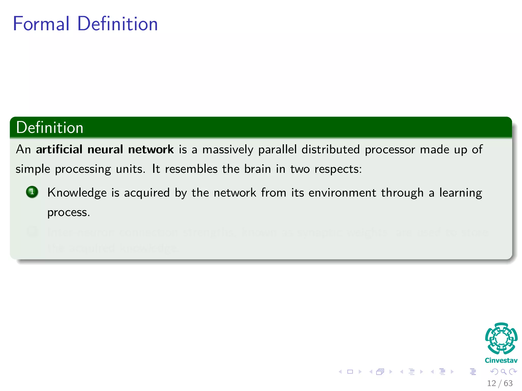 Formal Deﬁnition
Deﬁnition
An artiﬁcial neural network is a massively parallel distributed processor made up of
simple processing units. It resembles the brain in two respects:
1 Knowledge is acquired by the network from its environment through a learning
process.
2 Inter-neuron connection strengths, known as synaptic weights, are used to store
the acquired knowledge.
12 / 63
 