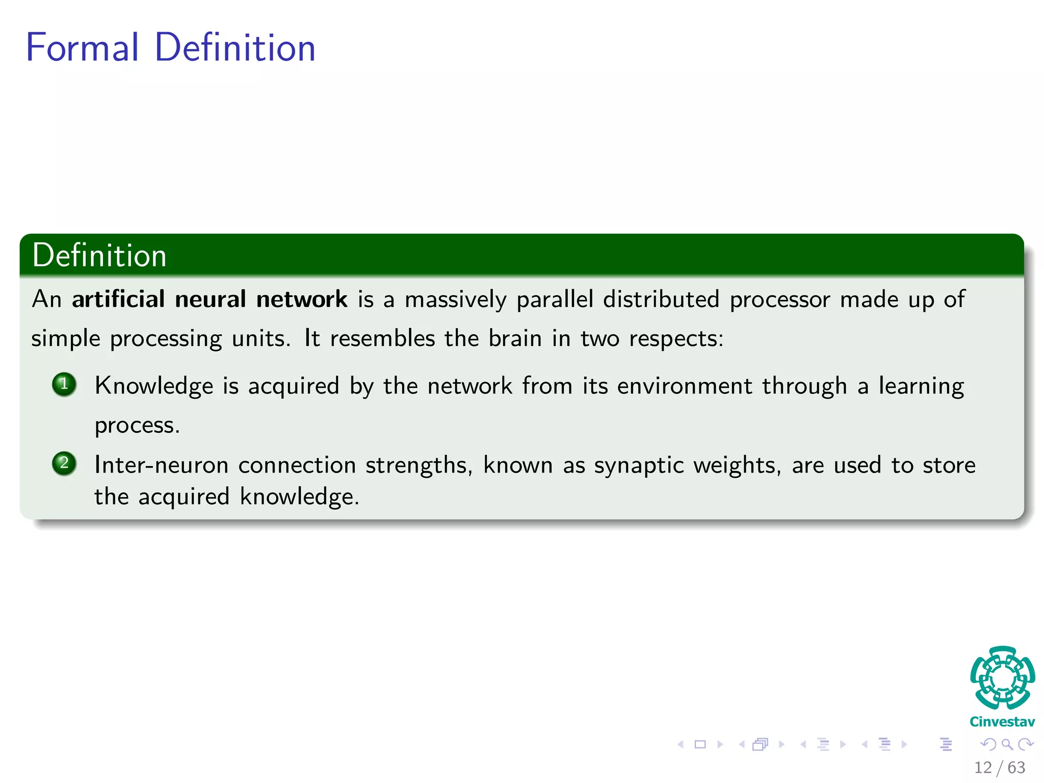 Formal Deﬁnition
Deﬁnition
An artiﬁcial neural network is a massively parallel distributed processor made up of
simple processing units. It resembles the brain in two respects:
1 Knowledge is acquired by the network from its environment through a learning
process.
2 Inter-neuron connection strengths, known as synaptic weights, are used to store
the acquired knowledge.
12 / 63
 