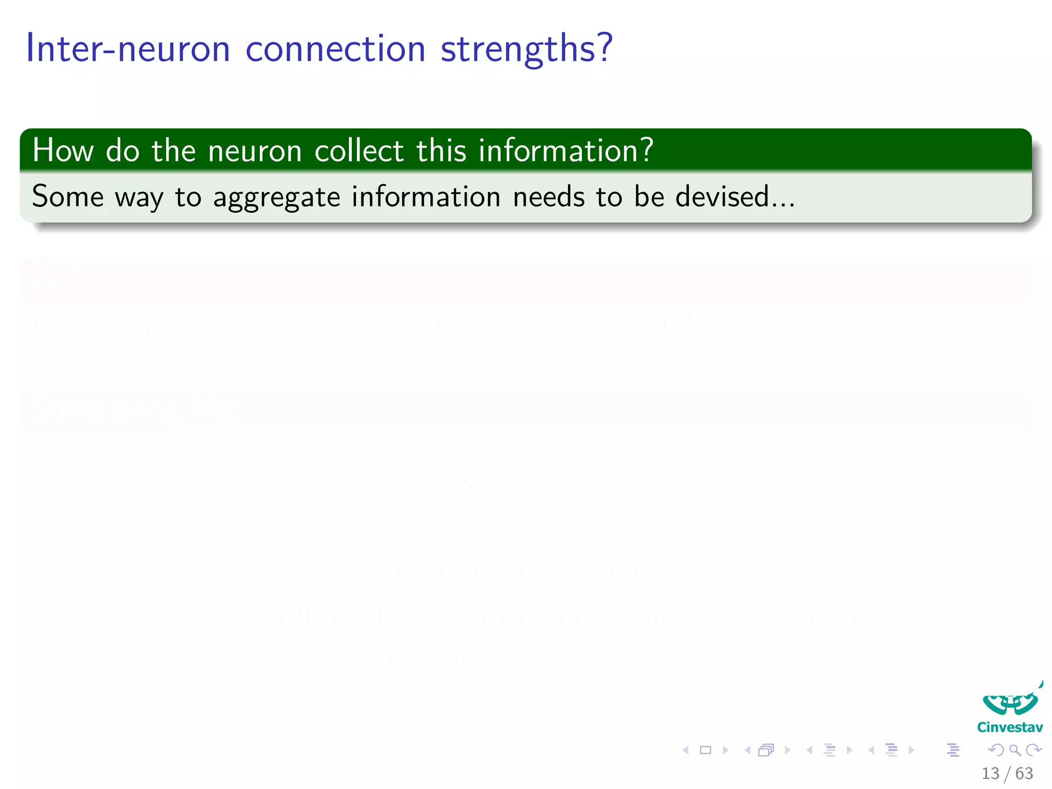 Inter-neuron connection strengths?
How do the neuron collect this information?
Some way to aggregate information needs to be devised...
A Classic
Use a summation of product of weights by inputs!!!
Something like
m
i=1
wi × xi
Where: wi is the strength given to signal xi
However: We still need a way to regulate this “aggregation”
(Activation function)
13 / 63
 