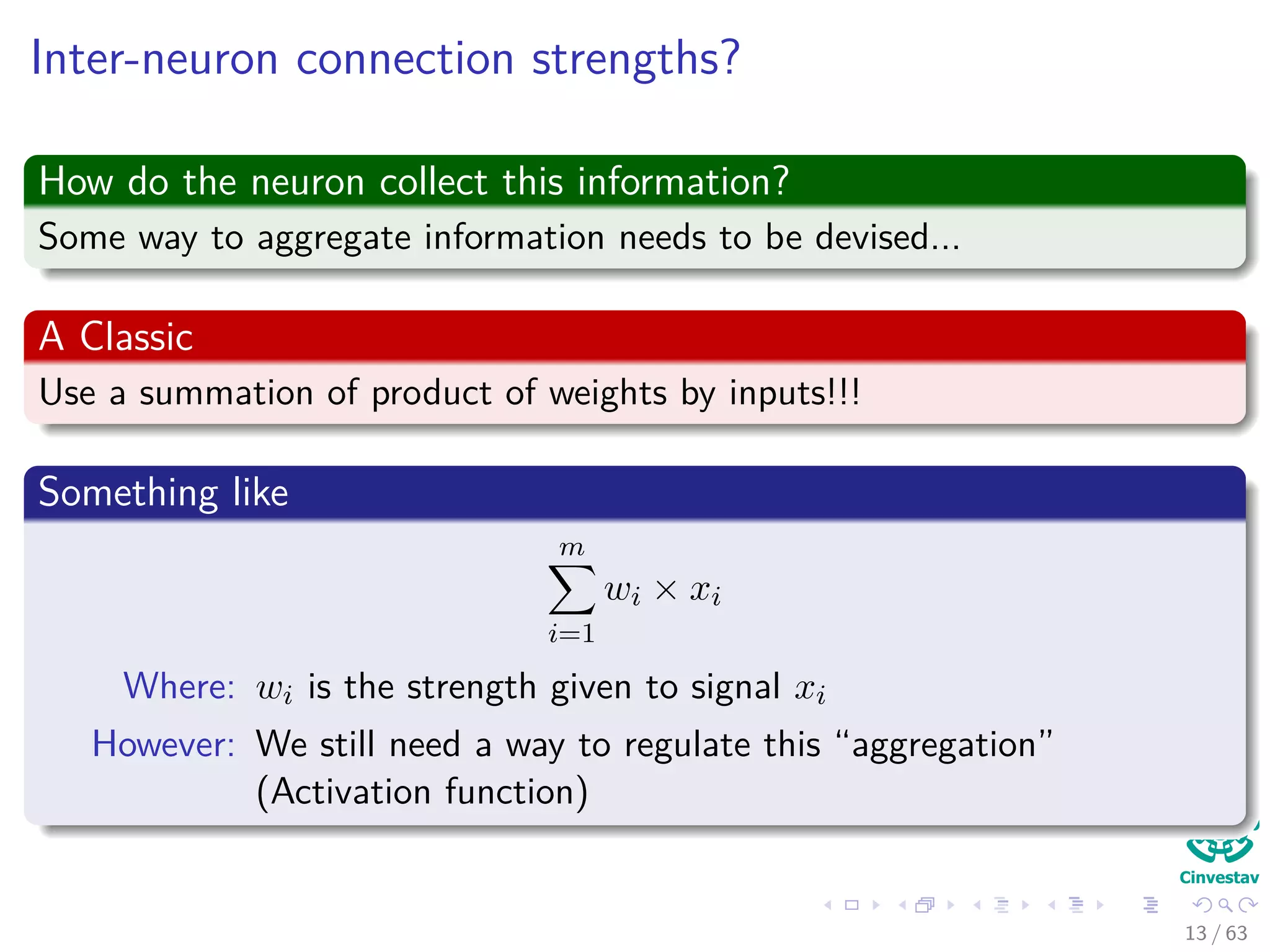 Inter-neuron connection strengths?
How do the neuron collect this information?
Some way to aggregate information needs to be devised...
A Classic
Use a summation of product of weights by inputs!!!
Something like
m
i=1
wi × xi
Where: wi is the strength given to signal xi
However: We still need a way to regulate this “aggregation”
(Activation function)
13 / 63
 