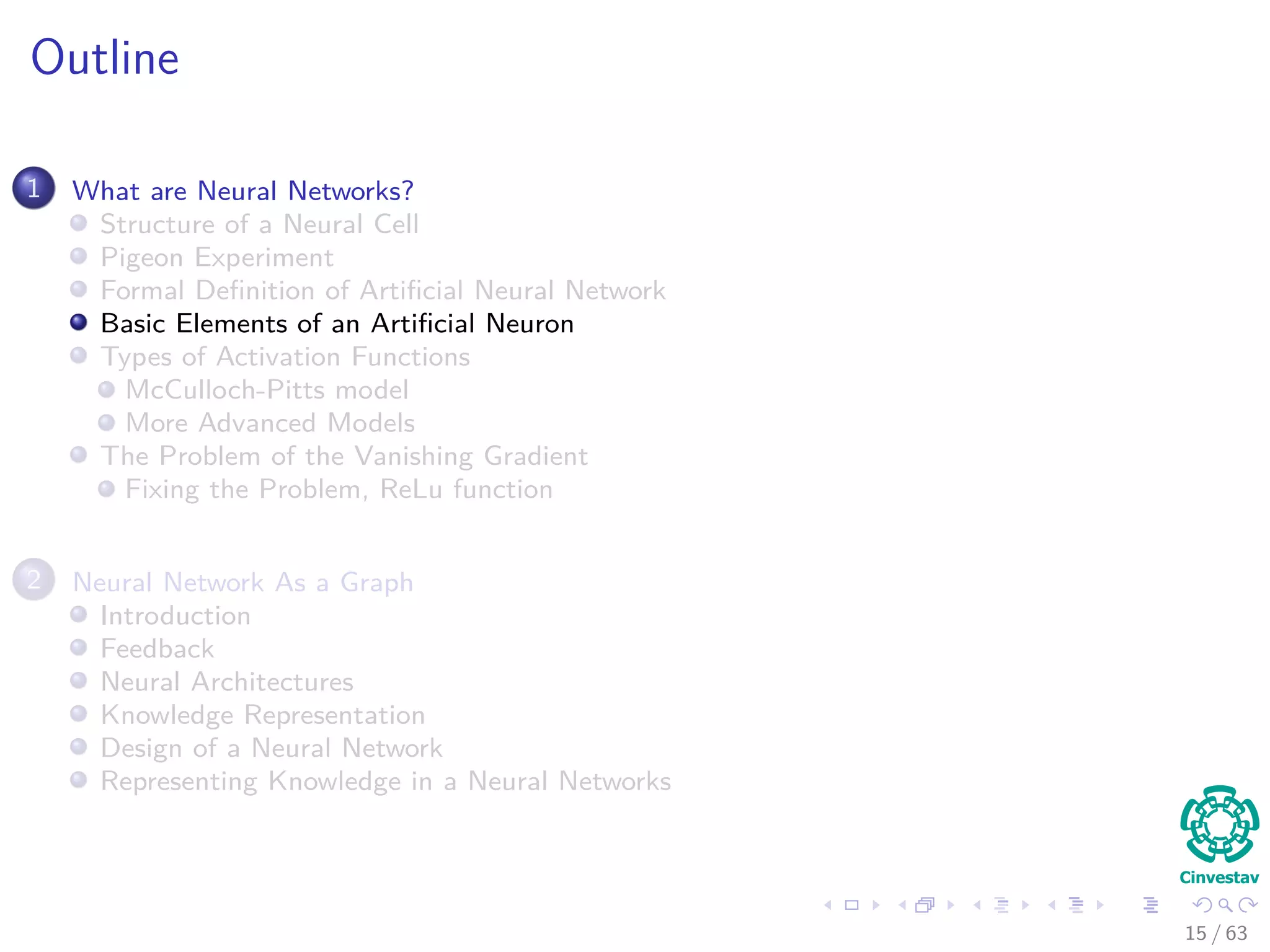 Outline
1 What are Neural Networks?
Structure of a Neural Cell
Pigeon Experiment
Formal Deﬁnition of Artiﬁcial Neural Network
Basic Elements of an Artiﬁcial Neuron
Types of Activation Functions
McCulloch-Pitts model
More Advanced Models
The Problem of the Vanishing Gradient
Fixing the Problem, ReLu function
2 Neural Network As a Graph
Introduction
Feedback
Neural Architectures
Knowledge Representation
Design of a Neural Network
Representing Knowledge in a Neural Networks
15 / 63
 