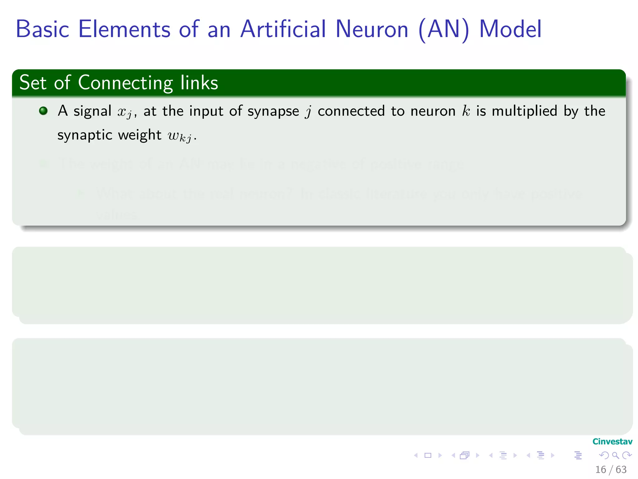Basic Elements of an Artiﬁcial Neuron (AN) Model
Set of Connecting links
A signal xj, at the input of synapse j connected to neuron k is multiplied by the
synaptic weight wkj.
The weight of an AN may lie in a negative of positive range.
What about the real neuron? In classic literature you only have positive
values.
Adder
An adder for summing the input signals, weighted by the respective synapses of the
neuron.
Activation function (Squashing function)
It limits the amplitude of the output of a neuron.
It maps the permissible range of the output signal to an interval.
16 / 63
 