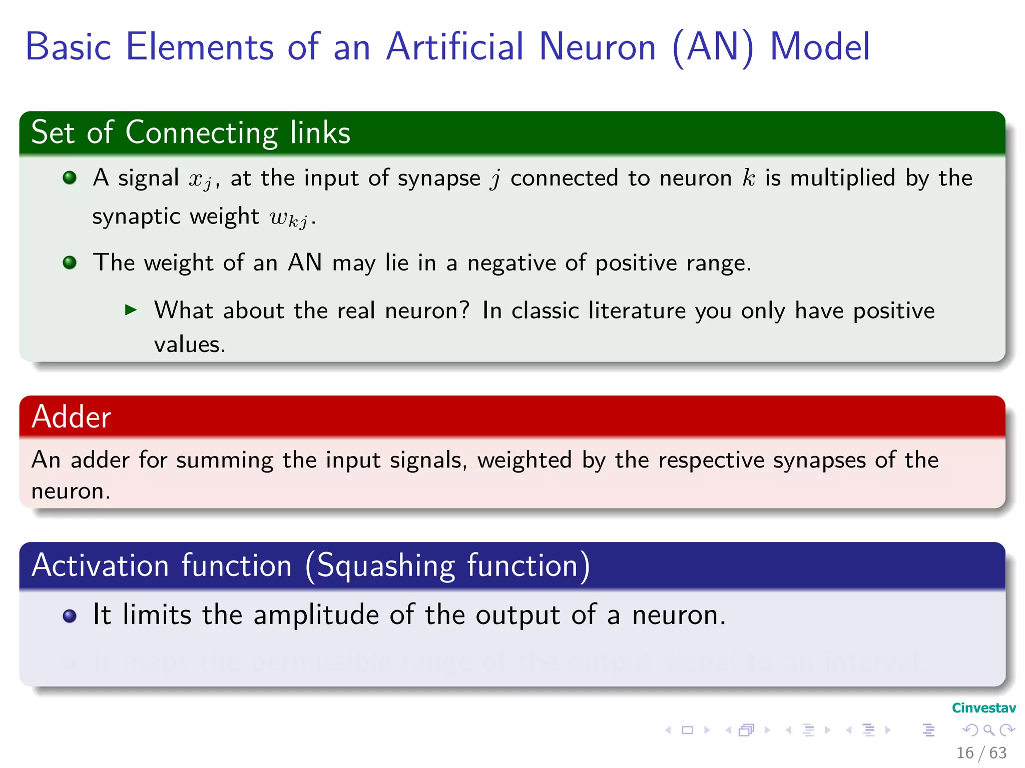 Basic Elements of an Artiﬁcial Neuron (AN) Model
Set of Connecting links
A signal xj, at the input of synapse j connected to neuron k is multiplied by the
synaptic weight wkj.
The weight of an AN may lie in a negative of positive range.
What about the real neuron? In classic literature you only have positive
values.
Adder
An adder for summing the input signals, weighted by the respective synapses of the
neuron.
Activation function (Squashing function)
It limits the amplitude of the output of a neuron.
It maps the permissible range of the output signal to an interval.
16 / 63
 