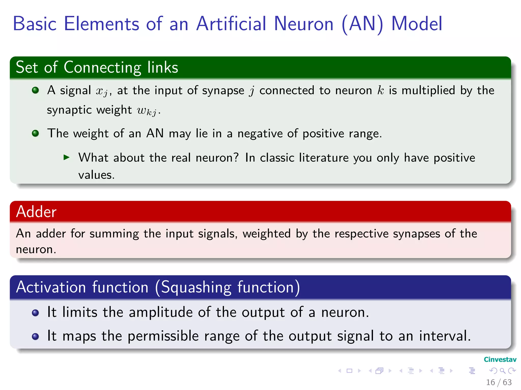 Basic Elements of an Artiﬁcial Neuron (AN) Model
Set of Connecting links
A signal xj, at the input of synapse j connected to neuron k is multiplied by the
synaptic weight wkj.
The weight of an AN may lie in a negative of positive range.
What about the real neuron? In classic literature you only have positive
values.
Adder
An adder for summing the input signals, weighted by the respective synapses of the
neuron.
Activation function (Squashing function)
It limits the amplitude of the output of a neuron.
It maps the permissible range of the output signal to an interval.
16 / 63
 