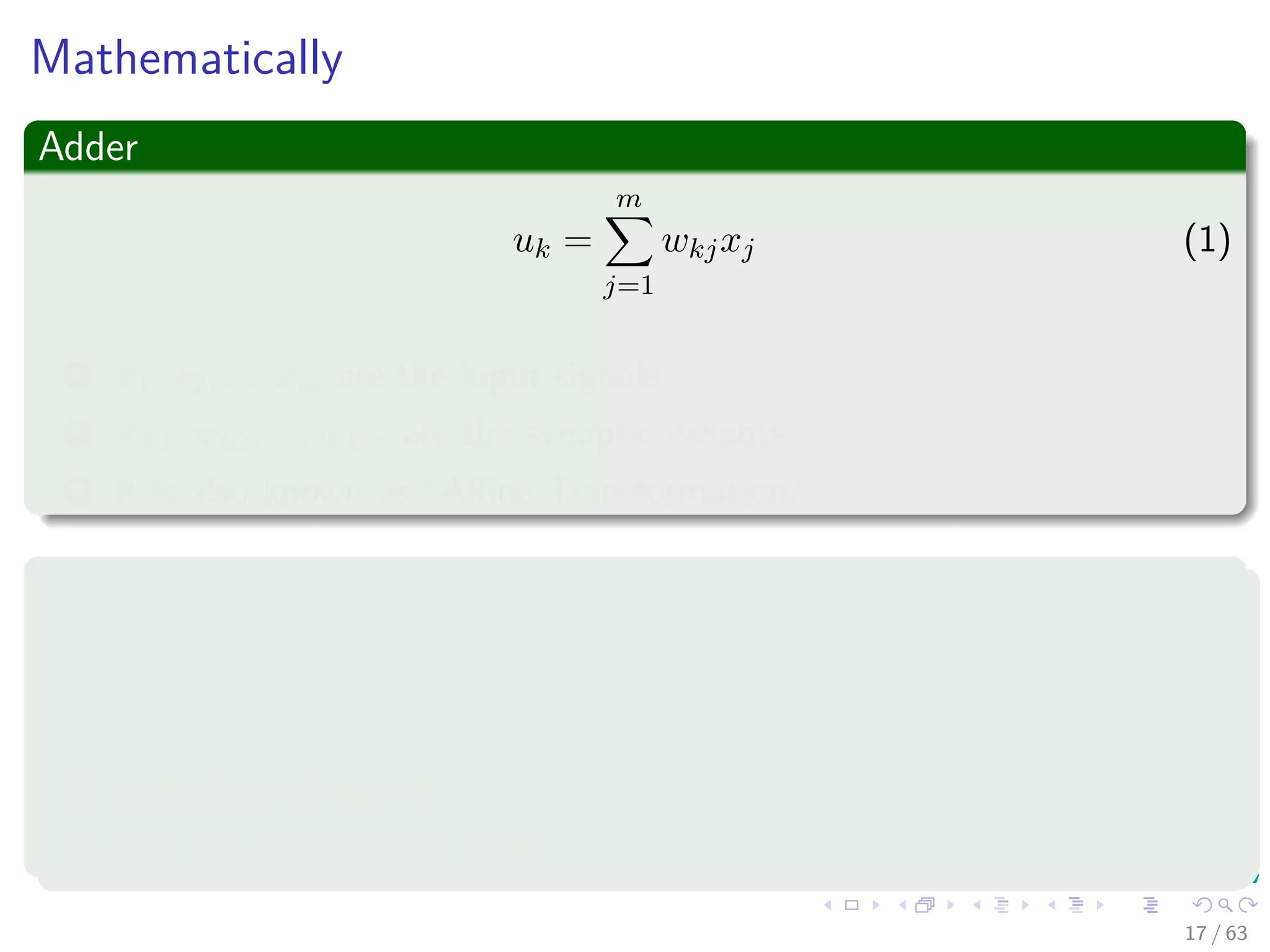 Mathematically
Adder
uk =
m
j=1
wkjxj (1)
1 x1, x2, ..., xm are the input signals.
2 wk1, wk2, ..., wkm are the synaptic weights.
3 It is also known as “Aﬃne Transformation.”
Activation function
yk = ϕ (uk + bk) (2)
1 yk output of neuron.
2 ϕ is the activation function.
17 / 63
 