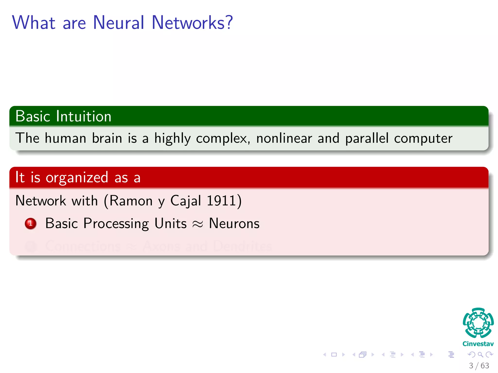 What are Neural Networks?
Basic Intuition
The human brain is a highly complex, nonlinear and parallel computer
It is organized as a
Network with (Ramon y Cajal 1911)
1 Basic Processing Units ≈ Neurons
2 Connections ≈ Axons and Dendrites
3 / 63
 