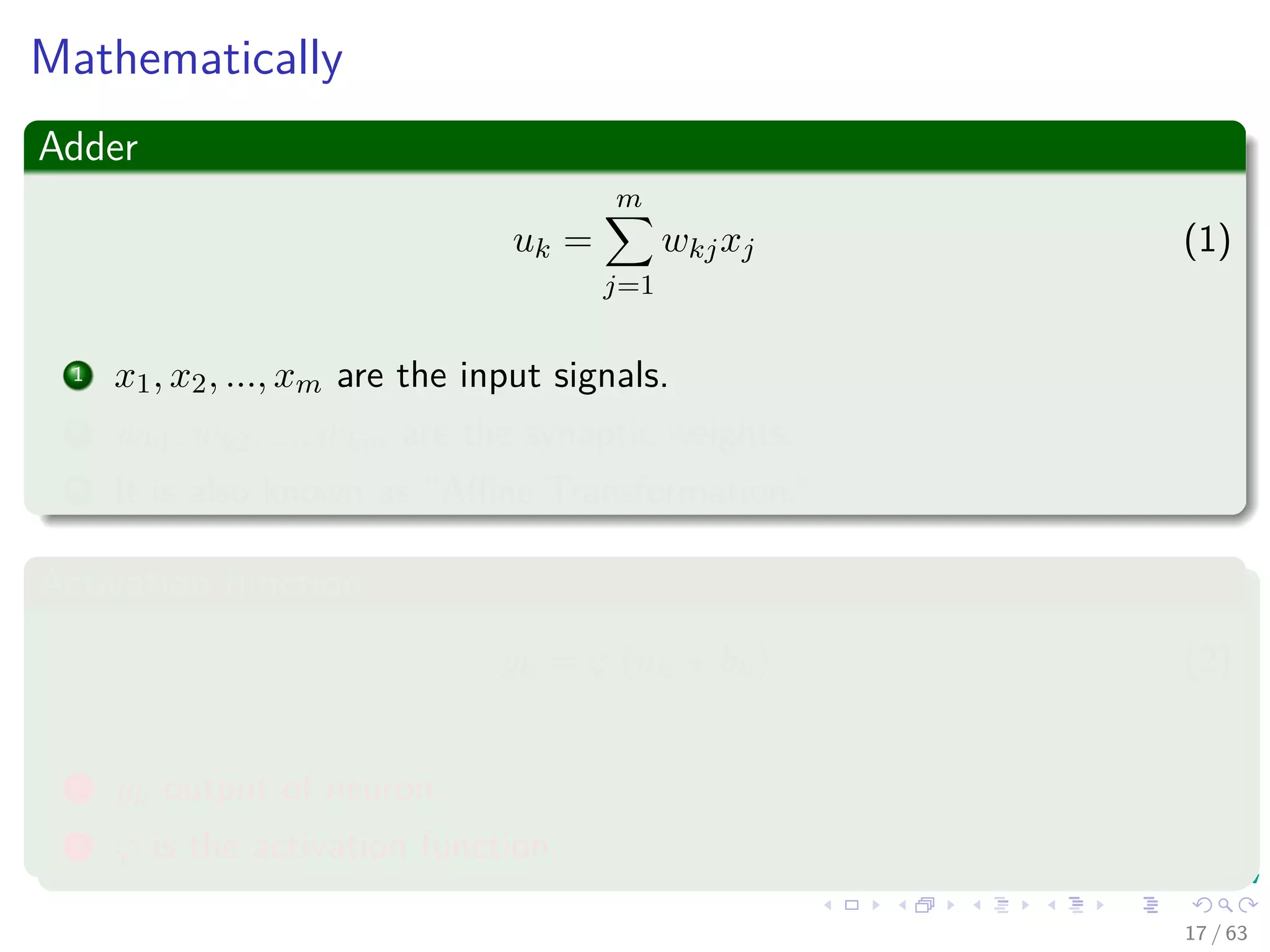 Mathematically
Adder
uk =
m
j=1
wkjxj (1)
1 x1, x2, ..., xm are the input signals.
2 wk1, wk2, ..., wkm are the synaptic weights.
3 It is also known as “Aﬃne Transformation.”
Activation function
yk = ϕ (uk + bk) (2)
1 yk output of neuron.
2 ϕ is the activation function.
17 / 63
 