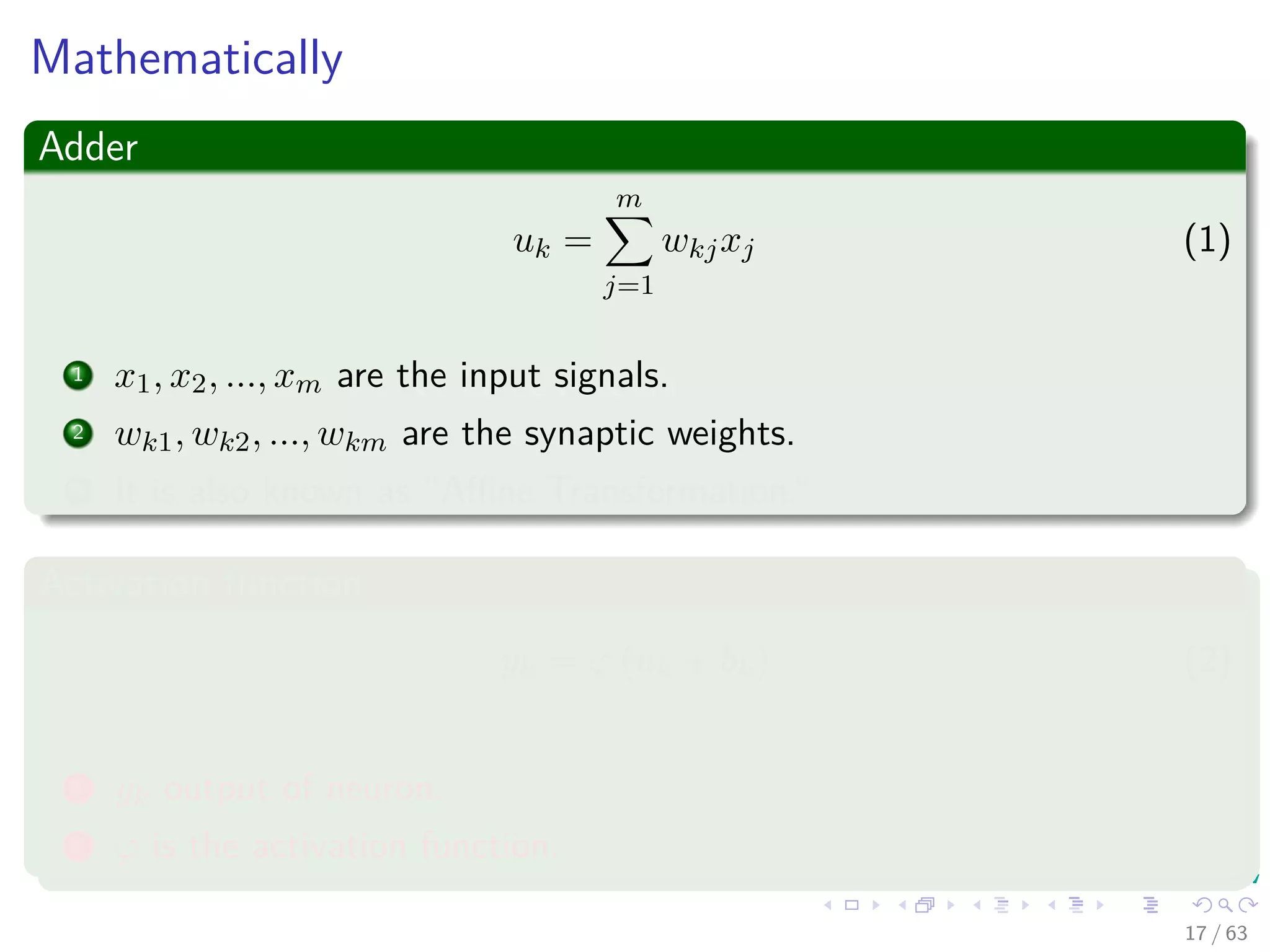 Mathematically
Adder
uk =
m
j=1
wkjxj (1)
1 x1, x2, ..., xm are the input signals.
2 wk1, wk2, ..., wkm are the synaptic weights.
3 It is also known as “Aﬃne Transformation.”
Activation function
yk = ϕ (uk + bk) (2)
1 yk output of neuron.
2 ϕ is the activation function.
17 / 63
 