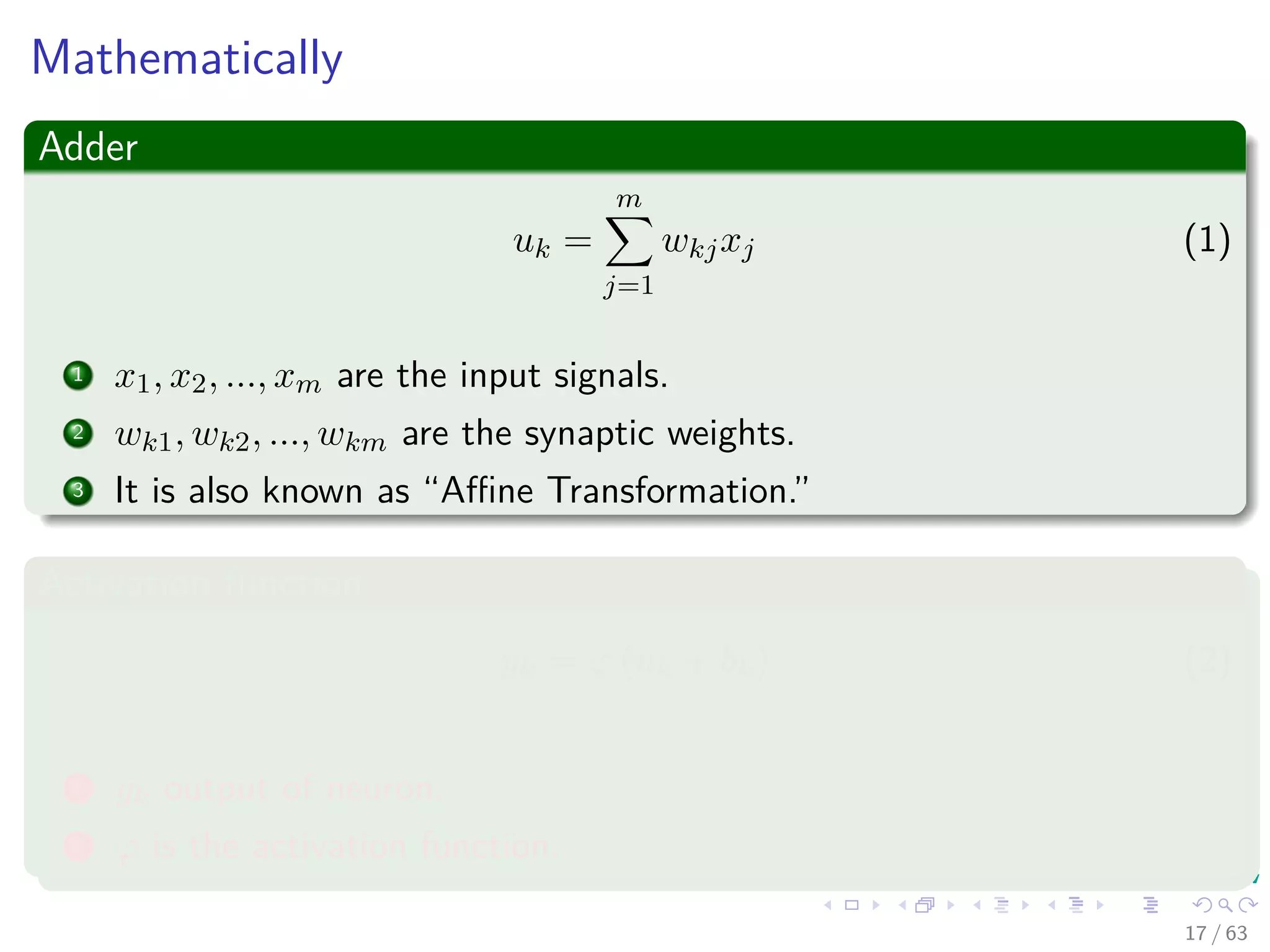 Mathematically
Adder
uk =
m
j=1
wkjxj (1)
1 x1, x2, ..., xm are the input signals.
2 wk1, wk2, ..., wkm are the synaptic weights.
3 It is also known as “Aﬃne Transformation.”
Activation function
yk = ϕ (uk + bk) (2)
1 yk output of neuron.
2 ϕ is the activation function.
17 / 63
 