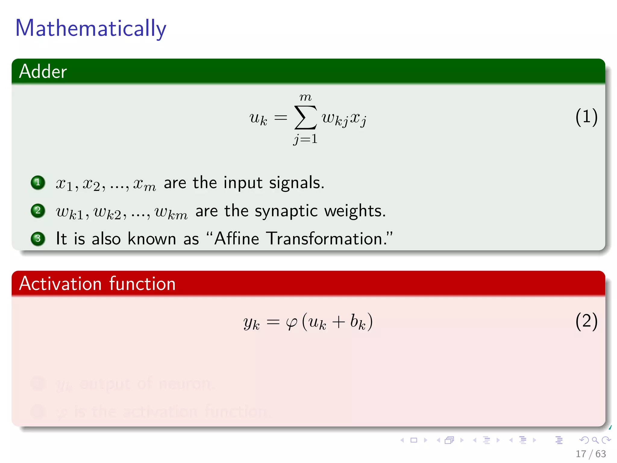 Mathematically
Adder
uk =
m
j=1
wkjxj (1)
1 x1, x2, ..., xm are the input signals.
2 wk1, wk2, ..., wkm are the synaptic weights.
3 It is also known as “Aﬃne Transformation.”
Activation function
yk = ϕ (uk + bk) (2)
1 yk output of neuron.
2 ϕ is the activation function.
17 / 63
 