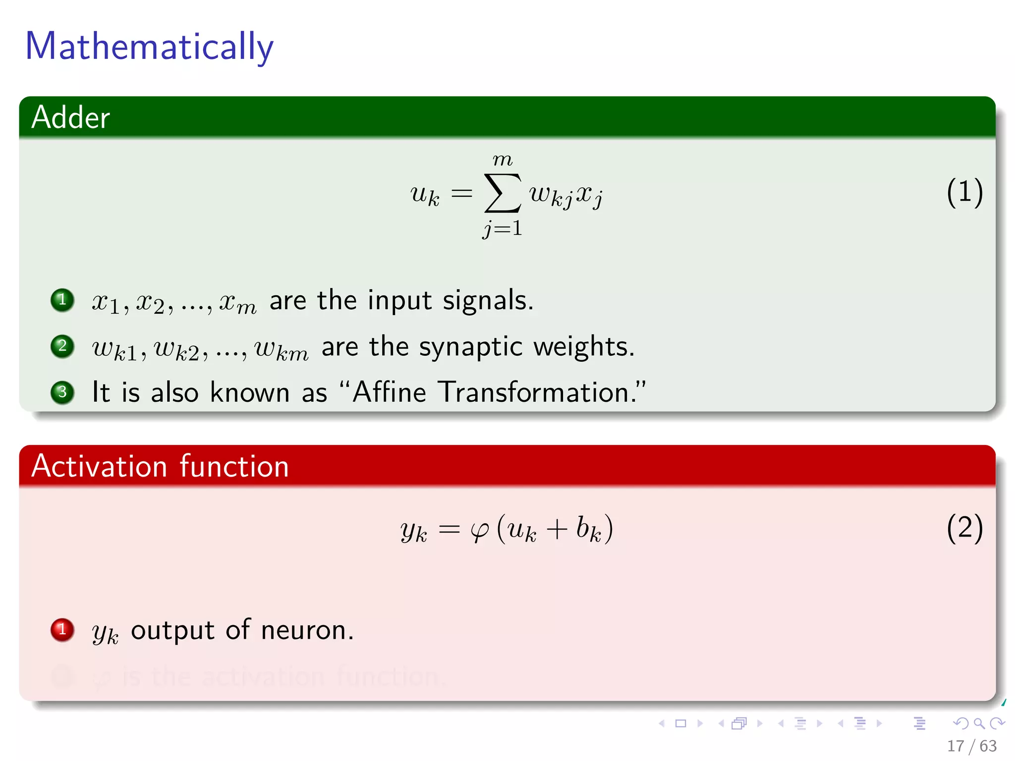 Mathematically
Adder
uk =
m
j=1
wkjxj (1)
1 x1, x2, ..., xm are the input signals.
2 wk1, wk2, ..., wkm are the synaptic weights.
3 It is also known as “Aﬃne Transformation.”
Activation function
yk = ϕ (uk + bk) (2)
1 yk output of neuron.
2 ϕ is the activation function.
17 / 63
 