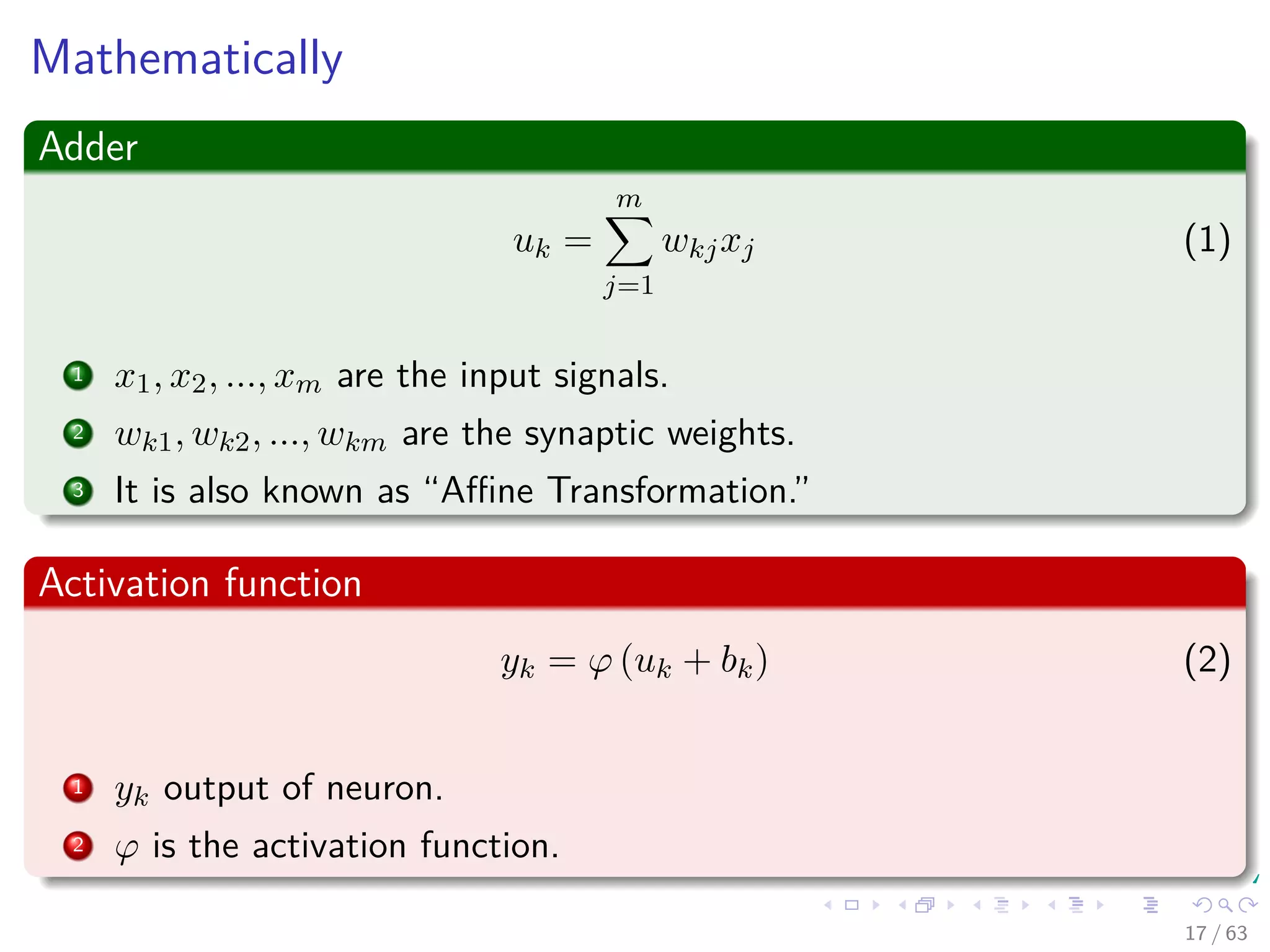Mathematically
Adder
uk =
m
j=1
wkjxj (1)
1 x1, x2, ..., xm are the input signals.
2 wk1, wk2, ..., wkm are the synaptic weights.
3 It is also known as “Aﬃne Transformation.”
Activation function
yk = ϕ (uk + bk) (2)
1 yk output of neuron.
2 ϕ is the activation function.
17 / 63
 