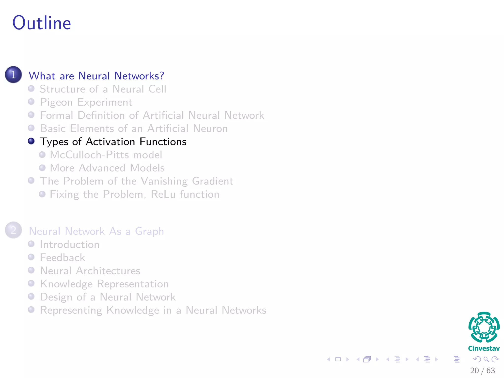Outline
1 What are Neural Networks?
Structure of a Neural Cell
Pigeon Experiment
Formal Deﬁnition of Artiﬁcial Neural Network
Basic Elements of an Artiﬁcial Neuron
Types of Activation Functions
McCulloch-Pitts model
More Advanced Models
The Problem of the Vanishing Gradient
Fixing the Problem, ReLu function
2 Neural Network As a Graph
Introduction
Feedback
Neural Architectures
Knowledge Representation
Design of a Neural Network
Representing Knowledge in a Neural Networks
20 / 63
 