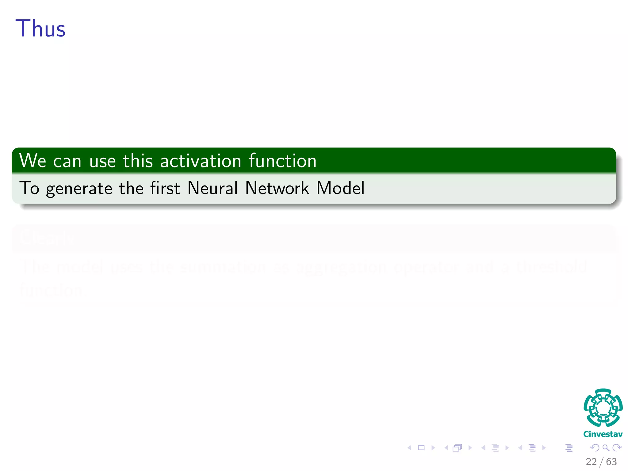 Thus
We can use this activation function
To generate the ﬁrst Neural Network Model
Clearly
The model uses the summation as aggregation operator and a threshold
function.
22 / 63
 
