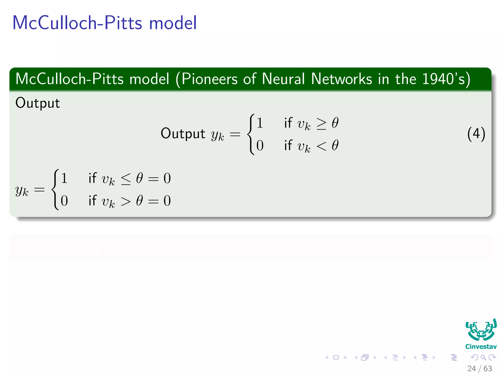 McCulloch-Pitts model
McCulloch-Pitts model (Pioneers of Neural Networks in the 1940’s)
Output
Output yk =
1 if vk ≥ θ
0 if vk < θ
(4)
yk =
1 if vk ≤ θ = 0
0 if vk > θ = 0
with induced local ﬁeld wk = (1, 1)T
vk =
m
j=1
wkjxj + bk (5)
24 / 63
 