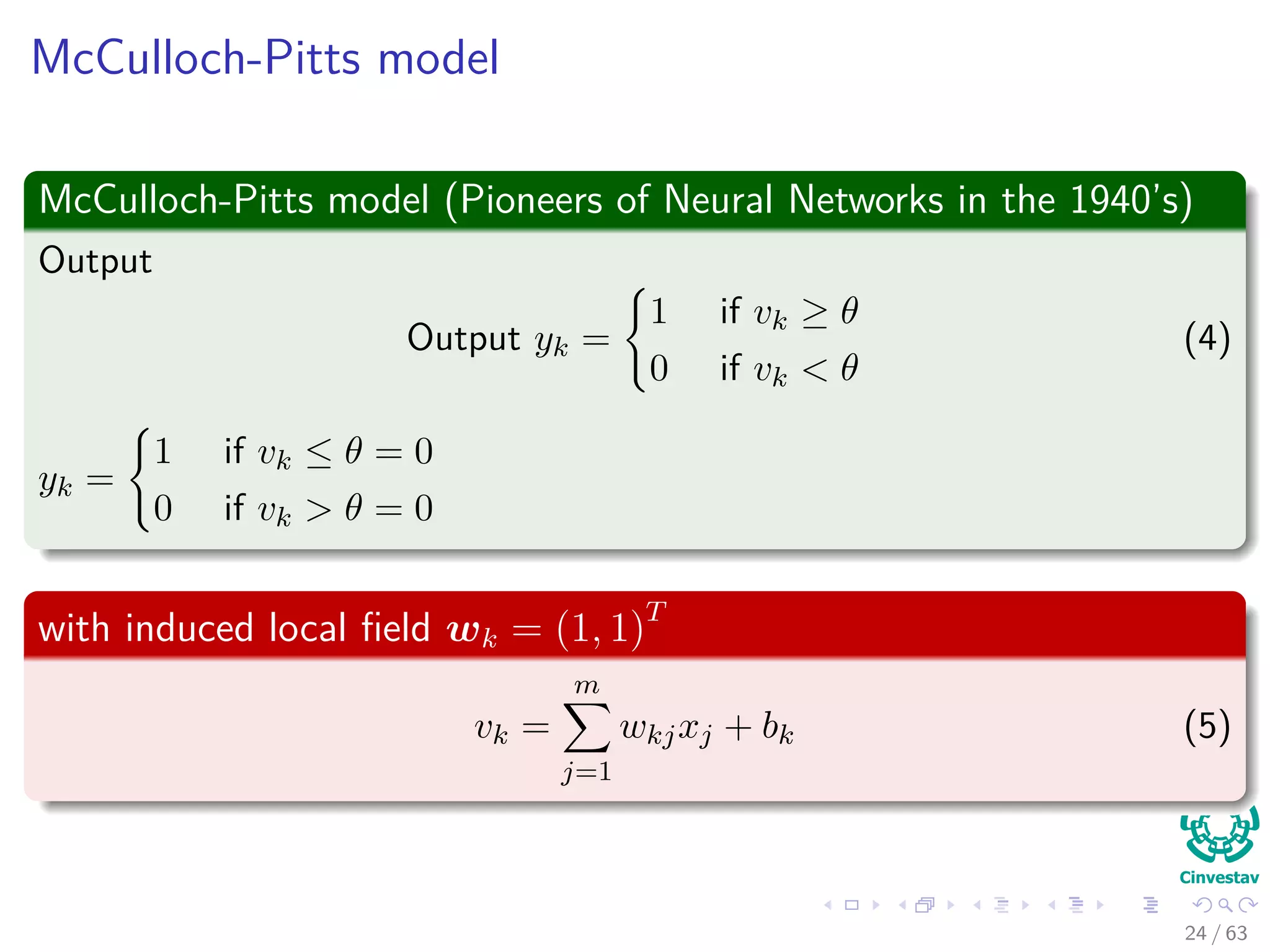 McCulloch-Pitts model
McCulloch-Pitts model (Pioneers of Neural Networks in the 1940’s)
Output
Output yk =
1 if vk ≥ θ
0 if vk < θ
(4)
yk =
1 if vk ≤ θ = 0
0 if vk > θ = 0
with induced local ﬁeld wk = (1, 1)T
vk =
m
j=1
wkjxj + bk (5)
24 / 63
 