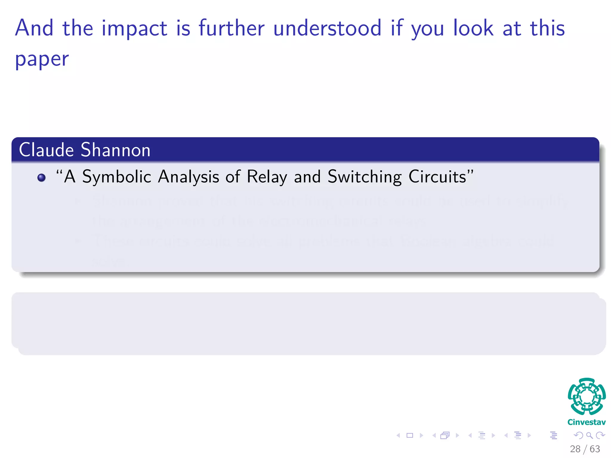 And the impact is further understood if you look at this
paper
Claude Shannon
“A Symbolic Analysis of Relay and Switching Circuits”
Shannon proved that his switching circuits could be used to simplify
the arrangement of the electromechanical relays
These circuits could solve all problems that Boolean algebra could
solve.
Basically, he proved that computer circuits
They can solve computational complex problems...
28 / 63
 