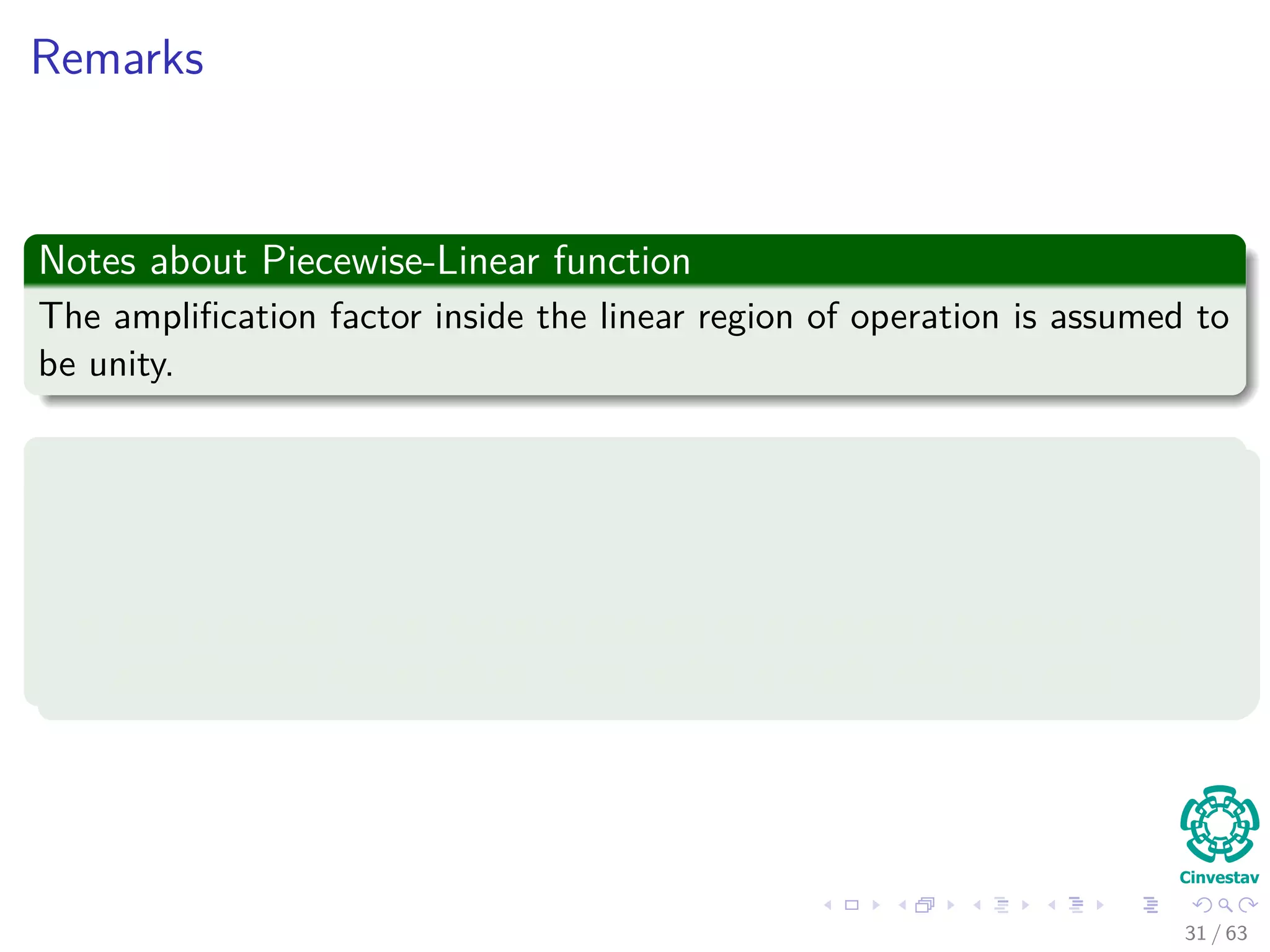 Remarks
Notes about Piecewise-Linear function
The ampliﬁcation factor inside the linear region of operation is assumed to
be unity.
Special Cases
A linear combiner arises if the linear region of operation is maintained
without running into saturation.
The piecewise-linear function reduces to a threshold function if the
ampliﬁcation factor of the linear region is made inﬁnitely large.
31 / 63
 
