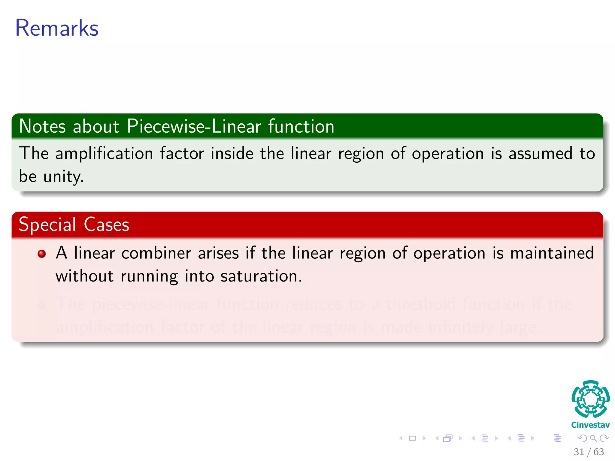 Remarks
Notes about Piecewise-Linear function
The ampliﬁcation factor inside the linear region of operation is assumed to
be unity.
Special Cases
A linear combiner arises if the linear region of operation is maintained
without running into saturation.
The piecewise-linear function reduces to a threshold function if the
ampliﬁcation factor of the linear region is made inﬁnitely large.
31 / 63
 