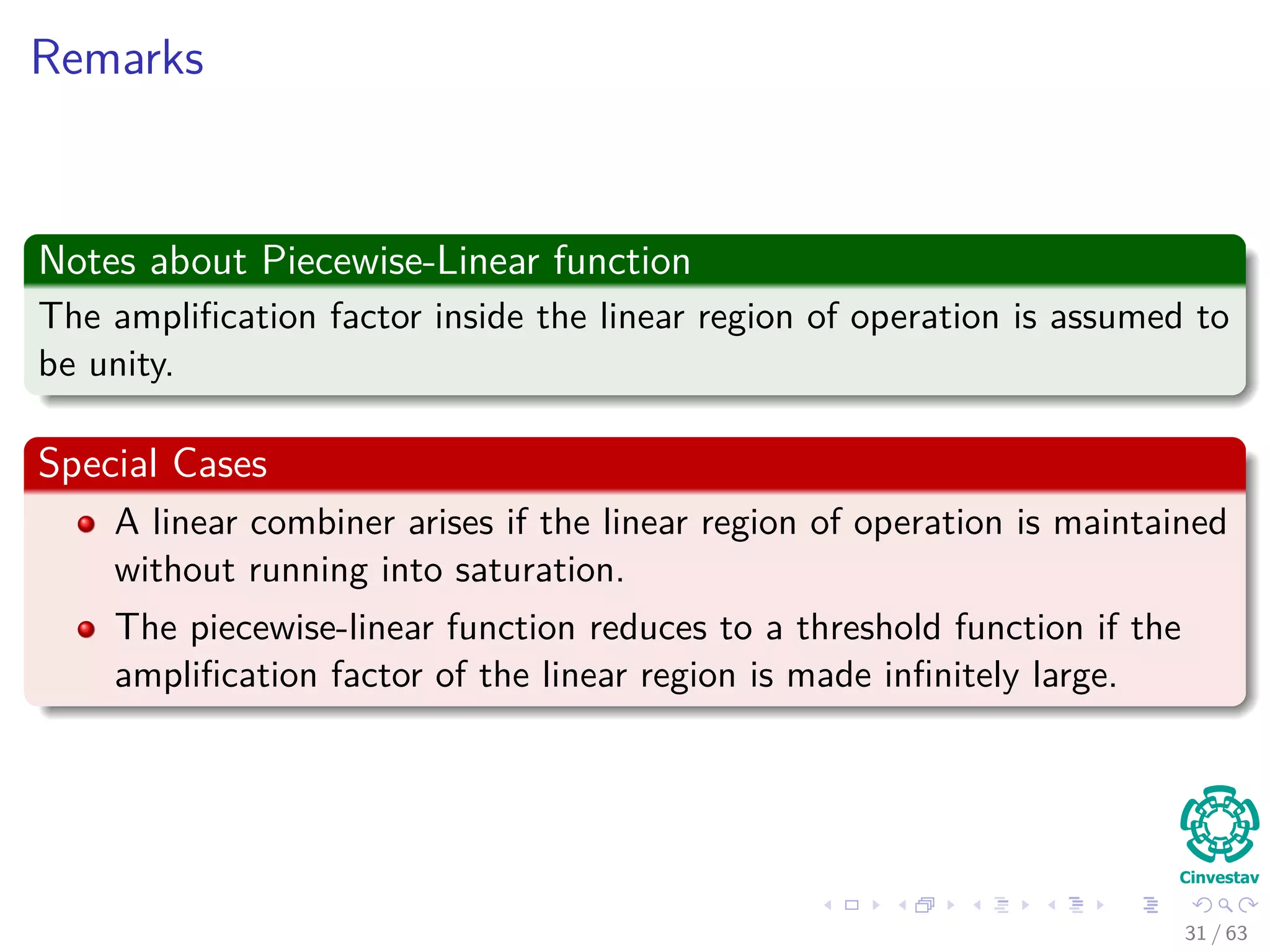 Remarks
Notes about Piecewise-Linear function
The ampliﬁcation factor inside the linear region of operation is assumed to
be unity.
Special Cases
A linear combiner arises if the linear region of operation is maintained
without running into saturation.
The piecewise-linear function reduces to a threshold function if the
ampliﬁcation factor of the linear region is made inﬁnitely large.
31 / 63
 