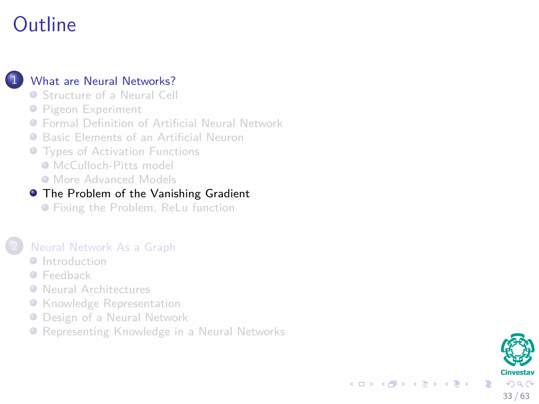 Outline
1 What are Neural Networks?
Structure of a Neural Cell
Pigeon Experiment
Formal Deﬁnition of Artiﬁcial Neural Network
Basic Elements of an Artiﬁcial Neuron
Types of Activation Functions
McCulloch-Pitts model
More Advanced Models
The Problem of the Vanishing Gradient
Fixing the Problem, ReLu function
2 Neural Network As a Graph
Introduction
Feedback
Neural Architectures
Knowledge Representation
Design of a Neural Network
Representing Knowledge in a Neural Networks
33 / 63
 
