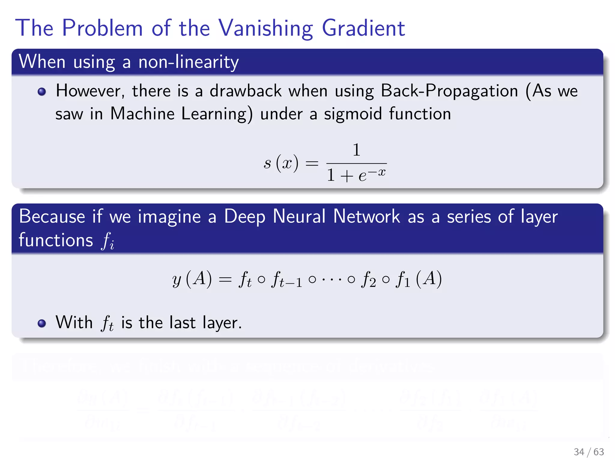 The Problem of the Vanishing Gradient
When using a non-linearity
However, there is a drawback when using Back-Propagation (As we
saw in Machine Learning) under a sigmoid function
s (x) =
1
1 + e−x
Because if we imagine a Deep Neural Network as a series of layer
functions fi
y (A) = ft ◦ ft−1 ◦ · · · ◦ f2 ◦ f1 (A)
With ft is the last layer.
Therefore, we ﬁnish with a sequence of derivatives
∂y (A)
∂w1i
=
∂ft (ft−1)
∂ft−1
·
∂ft−1 (ft−2)
∂ft−2
· · · · ·
∂f2 (f1)
∂f2
·
∂f1 (A)
∂w1i
34 / 63
 