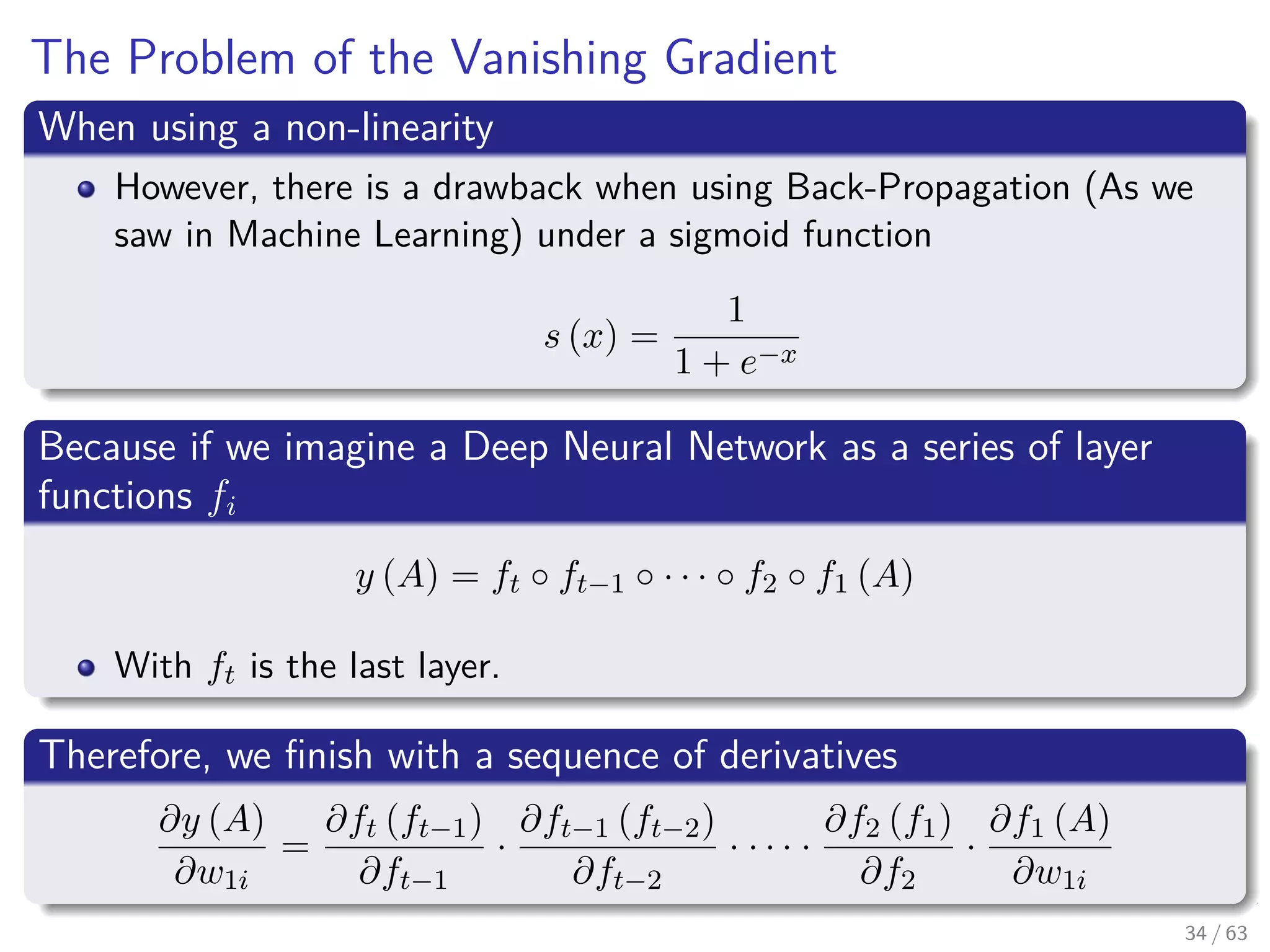 The Problem of the Vanishing Gradient
When using a non-linearity
However, there is a drawback when using Back-Propagation (As we
saw in Machine Learning) under a sigmoid function
s (x) =
1
1 + e−x
Because if we imagine a Deep Neural Network as a series of layer
functions fi
y (A) = ft ◦ ft−1 ◦ · · · ◦ f2 ◦ f1 (A)
With ft is the last layer.
Therefore, we ﬁnish with a sequence of derivatives
∂y (A)
∂w1i
=
∂ft (ft−1)
∂ft−1
·
∂ft−1 (ft−2)
∂ft−2
· · · · ·
∂f2 (f1)
∂f2
·
∂f1 (A)
∂w1i
34 / 63
 