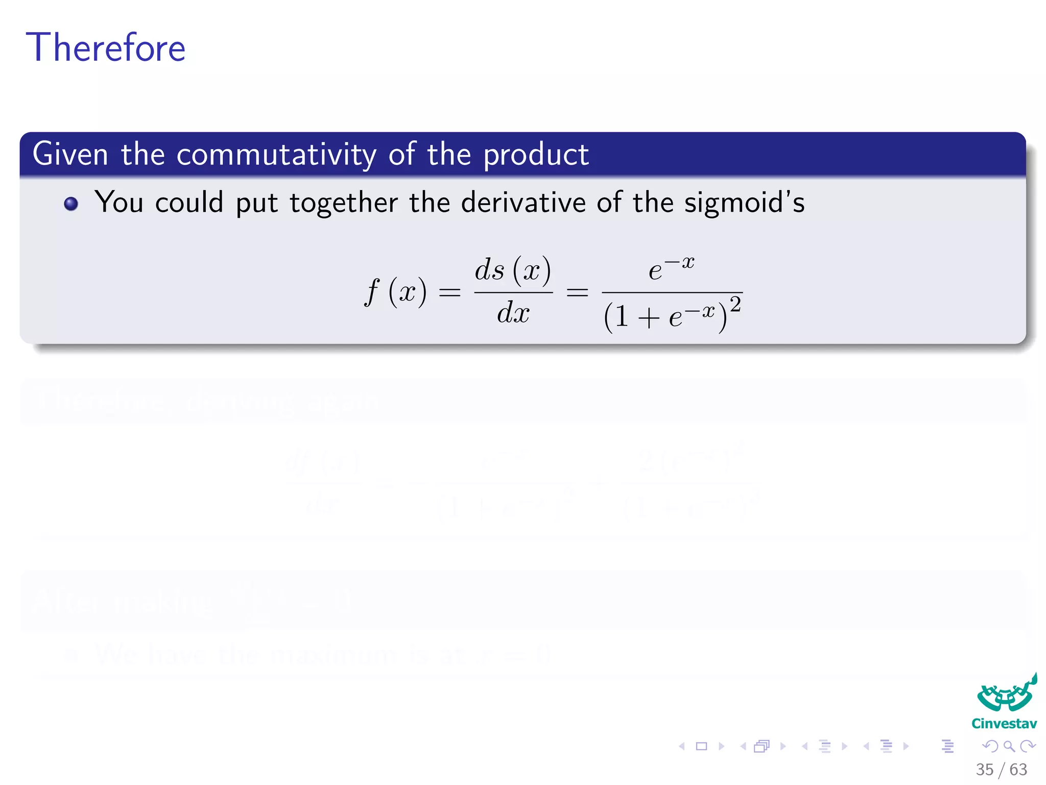 Therefore
Given the commutativity of the product
You could put together the derivative of the sigmoid’s
f (x) =
ds (x)
dx
=
e−x
(1 + e−x)2
Therefore, deriving again
df (x)
dx
= −
e−x
(1 + e−x)2 +
2 (e−x)
2
(1 + e−x)3
After making df(x)
dx
= 0
We have the maximum is at x = 0
35 / 63
 