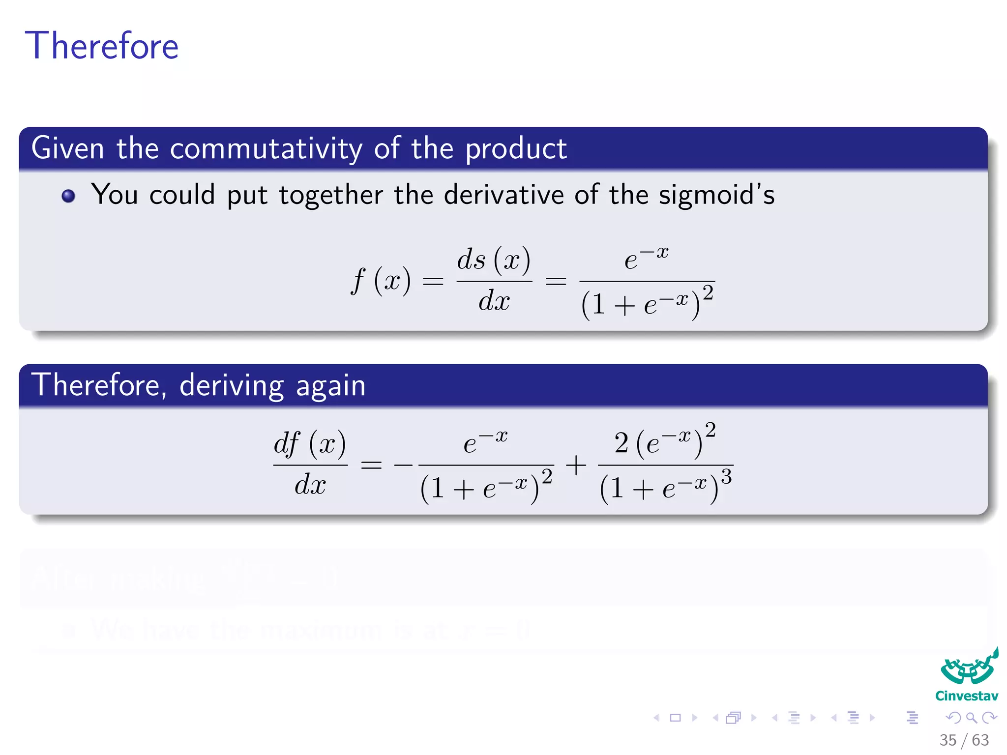 Therefore
Given the commutativity of the product
You could put together the derivative of the sigmoid’s
f (x) =
ds (x)
dx
=
e−x
(1 + e−x)2
Therefore, deriving again
df (x)
dx
= −
e−x
(1 + e−x)2 +
2 (e−x)
2
(1 + e−x)3
After making df(x)
dx
= 0
We have the maximum is at x = 0
35 / 63
 