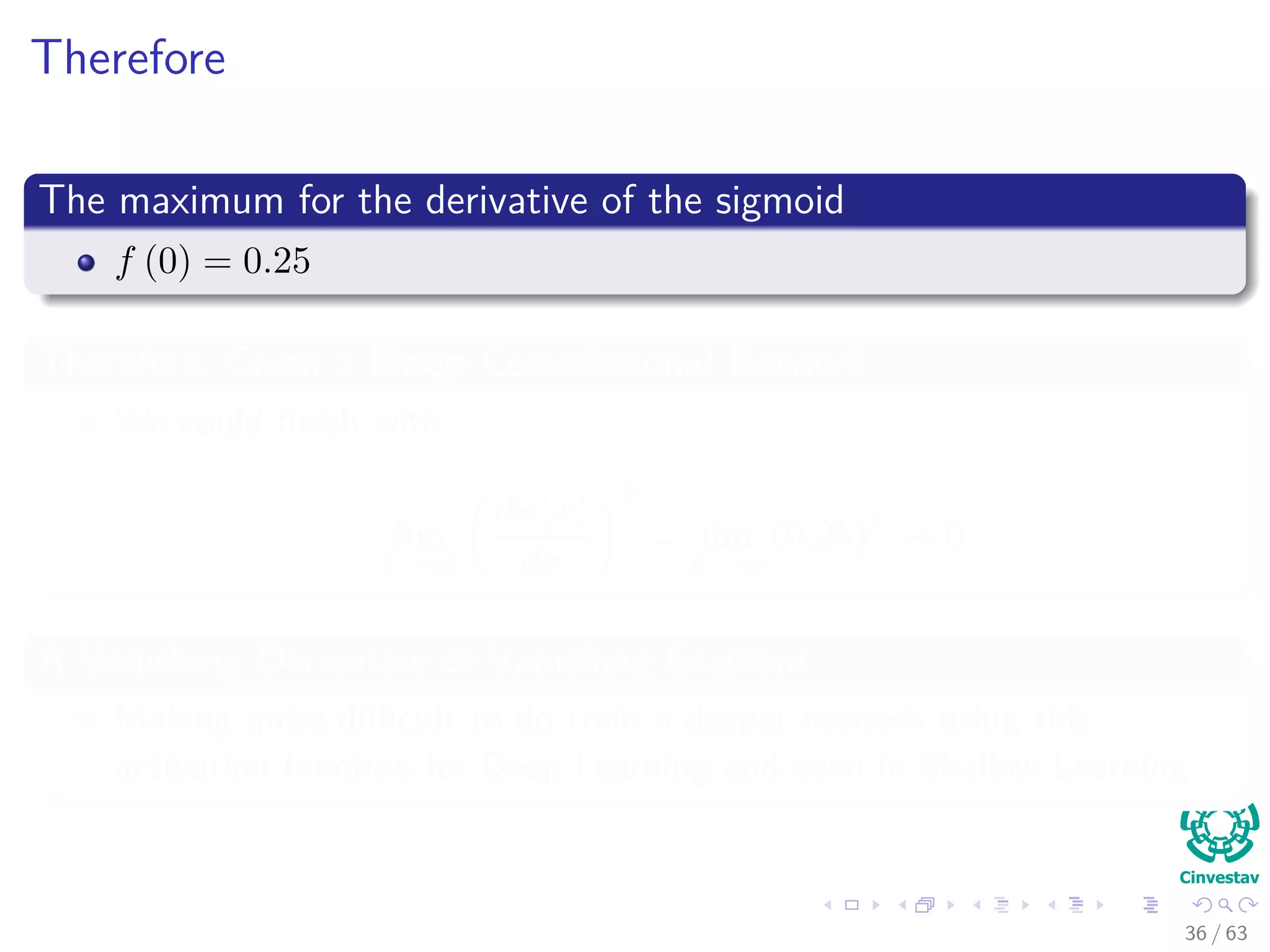 Therefore
The maximum for the derivative of the sigmoid
f (0) = 0.25
Therefore, Given a Deep Convolutional Network
We could ﬁnish with
lim
k→∞
ds (x)
dx
k
= lim
k→∞
(0.25)k
→ 0
A Vanishing Derivative or Vanishing Gradient
Making quite diﬃcult to do train a deeper network using this
activation function for Deep Learning and even in Shallow Learning
36 / 63
 