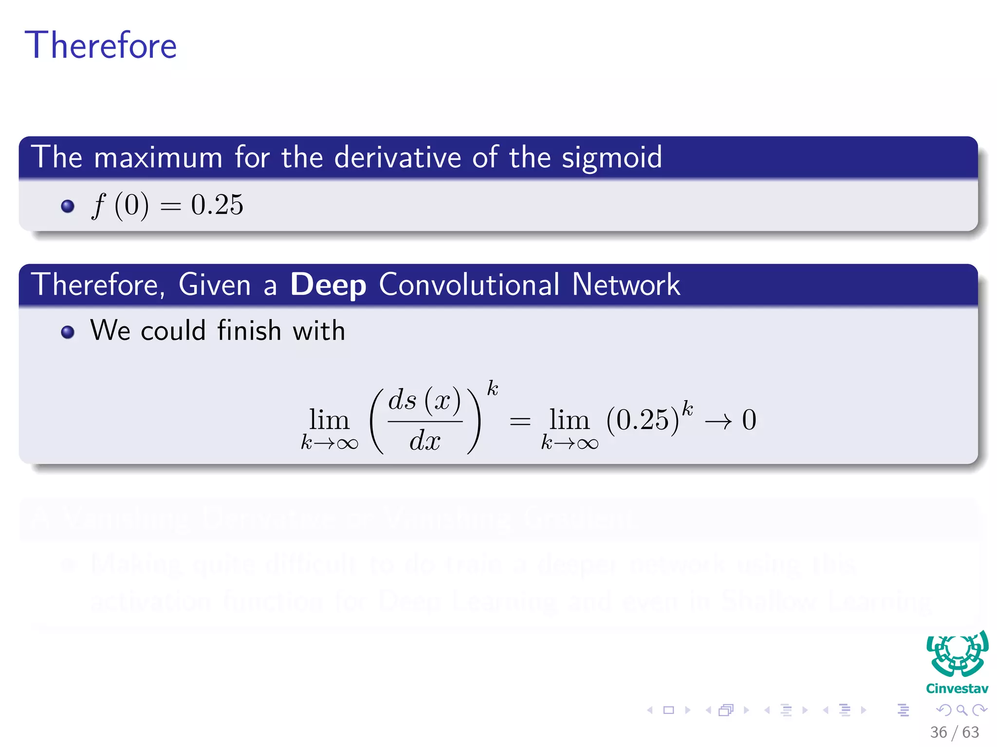 Therefore
The maximum for the derivative of the sigmoid
f (0) = 0.25
Therefore, Given a Deep Convolutional Network
We could ﬁnish with
lim
k→∞
ds (x)
dx
k
= lim
k→∞
(0.25)k
→ 0
A Vanishing Derivative or Vanishing Gradient
Making quite diﬃcult to do train a deeper network using this
activation function for Deep Learning and even in Shallow Learning
36 / 63
 