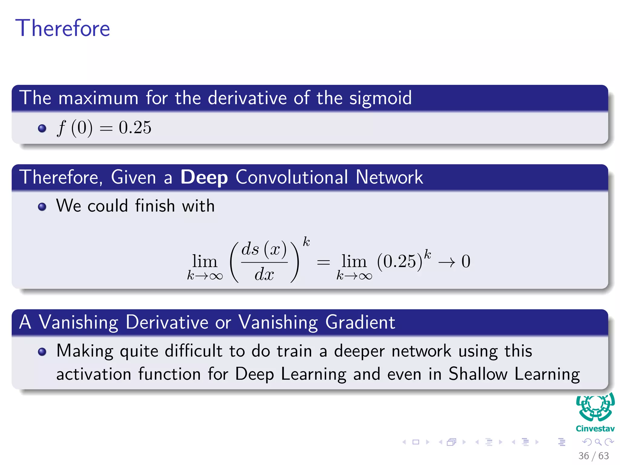 Therefore
The maximum for the derivative of the sigmoid
f (0) = 0.25
Therefore, Given a Deep Convolutional Network
We could ﬁnish with
lim
k→∞
ds (x)
dx
k
= lim
k→∞
(0.25)k
→ 0
A Vanishing Derivative or Vanishing Gradient
Making quite diﬃcult to do train a deeper network using this
activation function for Deep Learning and even in Shallow Learning
36 / 63
 