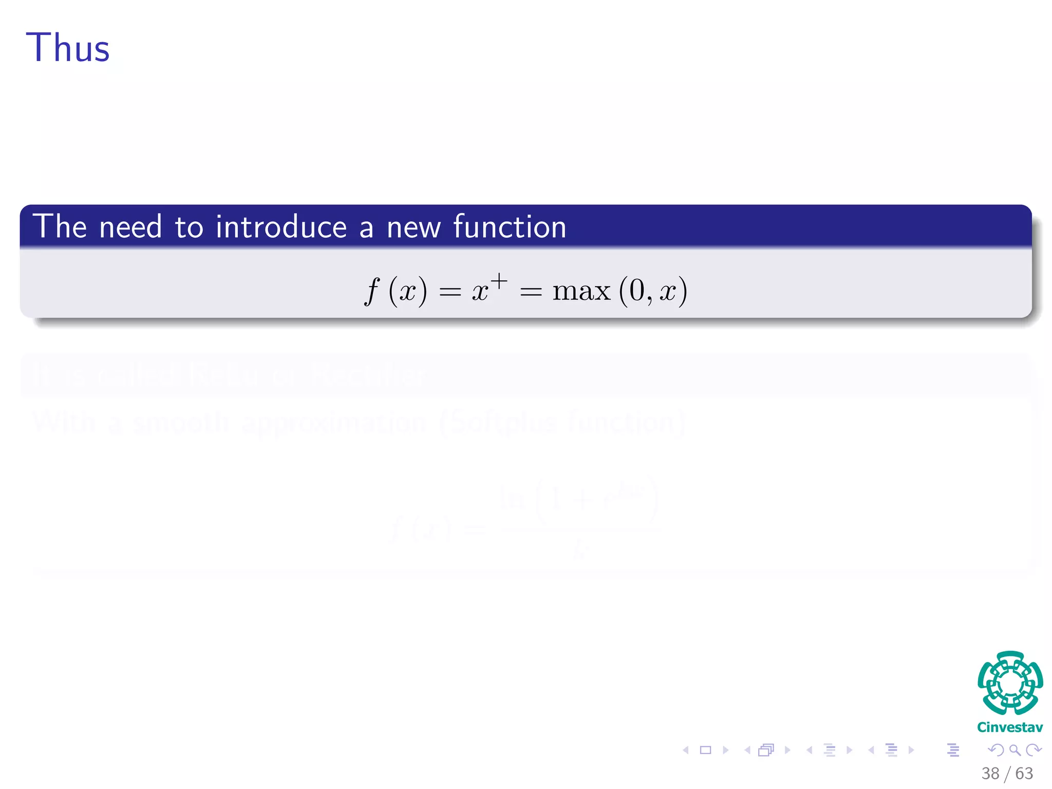 Thus
The need to introduce a new function
f (x) = x+
= max (0, x)
It is called ReLu or Rectiﬁer
With a smooth approximation (Softplus function)
f (x) =
ln 1 + ekx
k
38 / 63
 