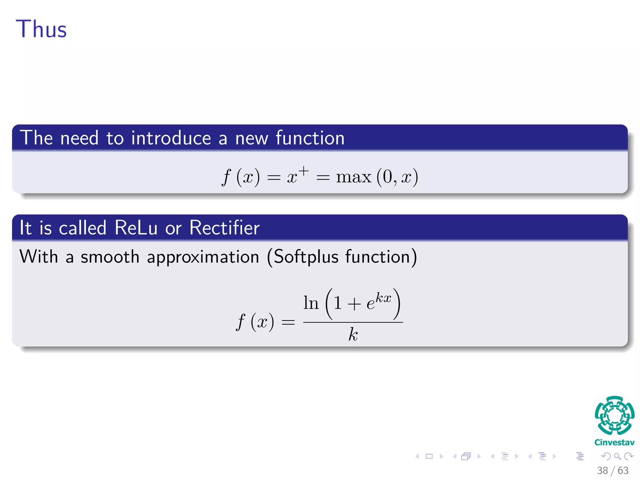 Thus
The need to introduce a new function
f (x) = x+
= max (0, x)
It is called ReLu or Rectiﬁer
With a smooth approximation (Softplus function)
f (x) =
ln 1 + ekx
k
38 / 63
 