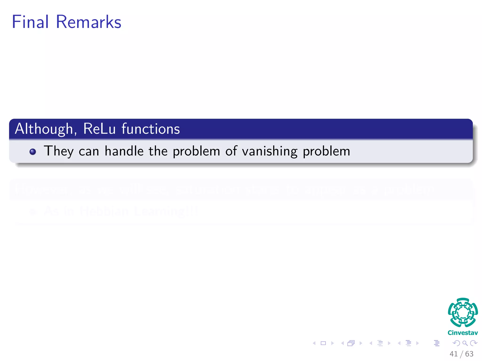 Final Remarks
Although, ReLu functions
They can handle the problem of vanishing problem
However, as we will see, saturation starts to appear as a problem
As in Hebbian Learning!!!
41 / 63
 