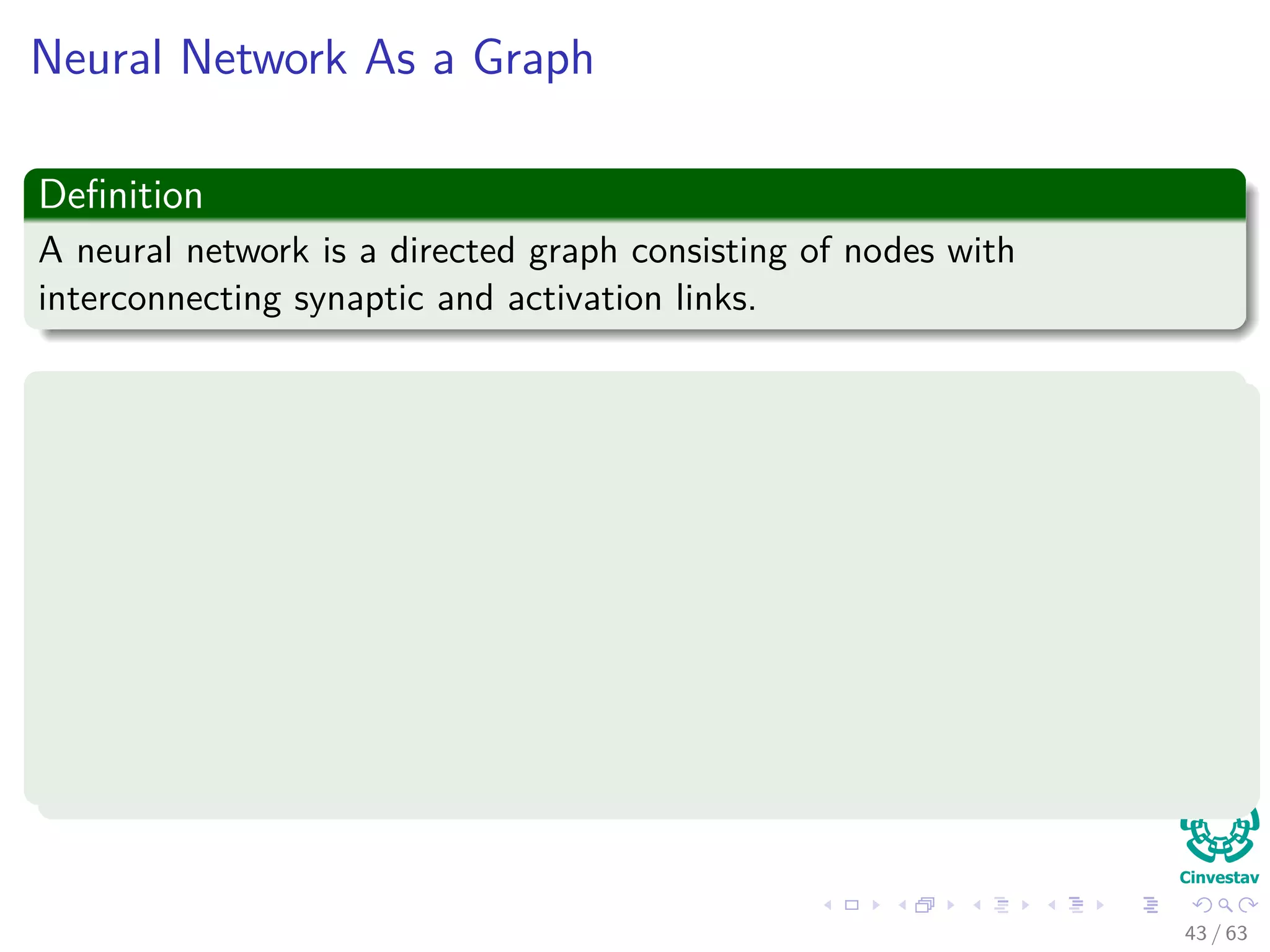 Neural Network As a Graph
Deﬁnition
A neural network is a directed graph consisting of nodes with
interconnecting synaptic and activation links.
Properties
1 Each neuron is represented by a set of linear synaptic links, an
externally applied bias, and a possibly nonlinear activation link.
2 The synaptic to links of a neuron weight their respective input signals.
3 The weighted sum of the input signals deﬁnes the induced local ﬁeld
of the neuron.
4 The activation link squashes the induced local ﬁeld of the neuron to
produce an output.
43 / 63
 