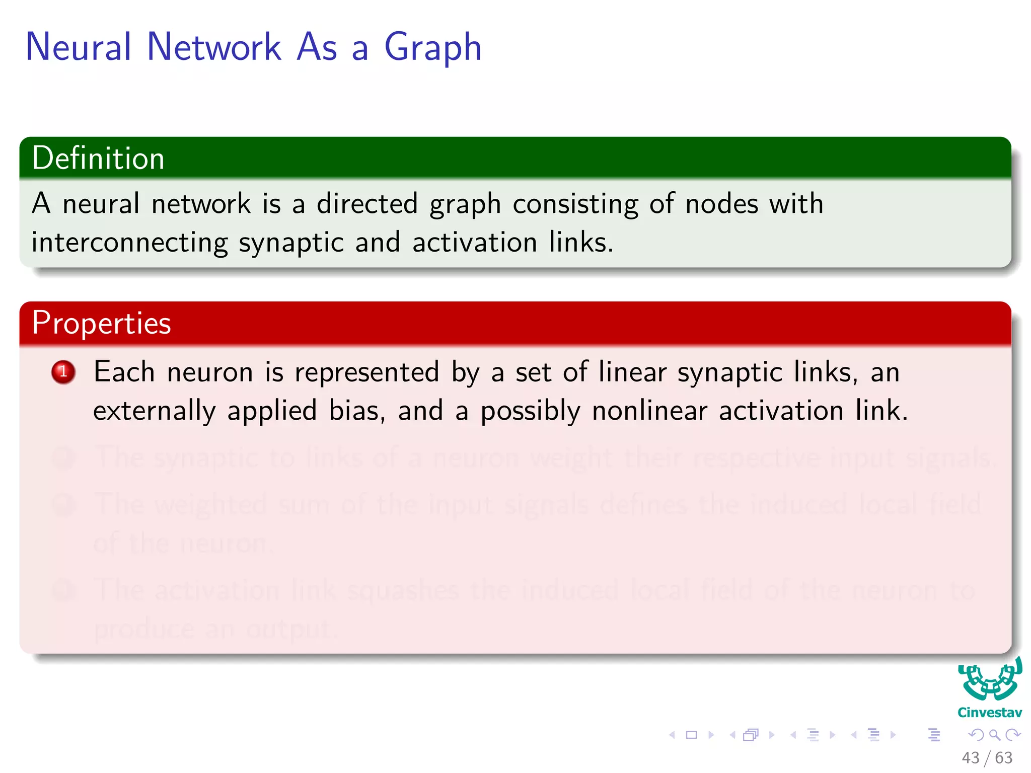 Neural Network As a Graph
Deﬁnition
A neural network is a directed graph consisting of nodes with
interconnecting synaptic and activation links.
Properties
1 Each neuron is represented by a set of linear synaptic links, an
externally applied bias, and a possibly nonlinear activation link.
2 The synaptic to links of a neuron weight their respective input signals.
3 The weighted sum of the input signals deﬁnes the induced local ﬁeld
of the neuron.
4 The activation link squashes the induced local ﬁeld of the neuron to
produce an output.
43 / 63
 