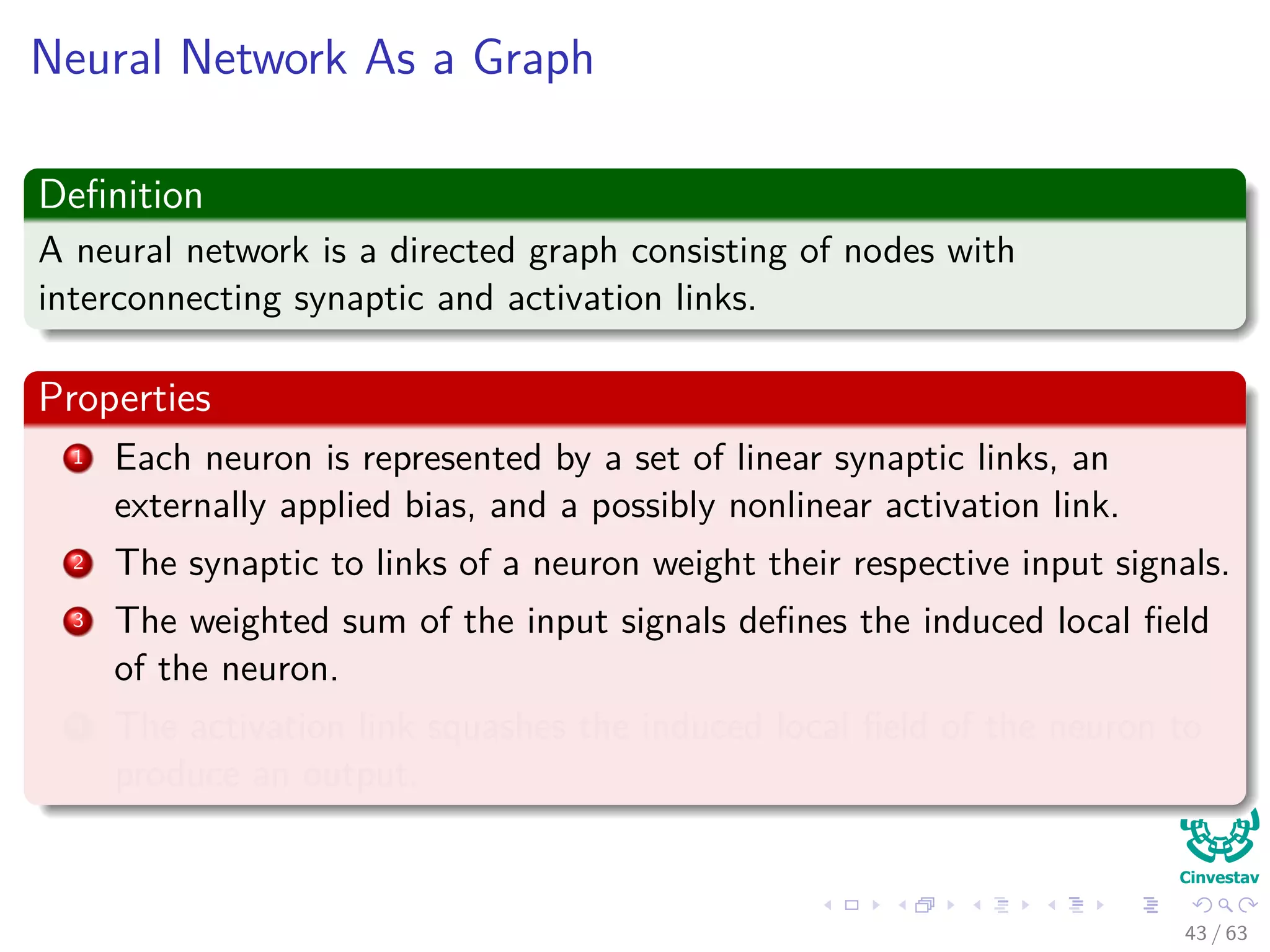 Neural Network As a Graph
Deﬁnition
A neural network is a directed graph consisting of nodes with
interconnecting synaptic and activation links.
Properties
1 Each neuron is represented by a set of linear synaptic links, an
externally applied bias, and a possibly nonlinear activation link.
2 The synaptic to links of a neuron weight their respective input signals.
3 The weighted sum of the input signals deﬁnes the induced local ﬁeld
of the neuron.
4 The activation link squashes the induced local ﬁeld of the neuron to
produce an output.
43 / 63
 