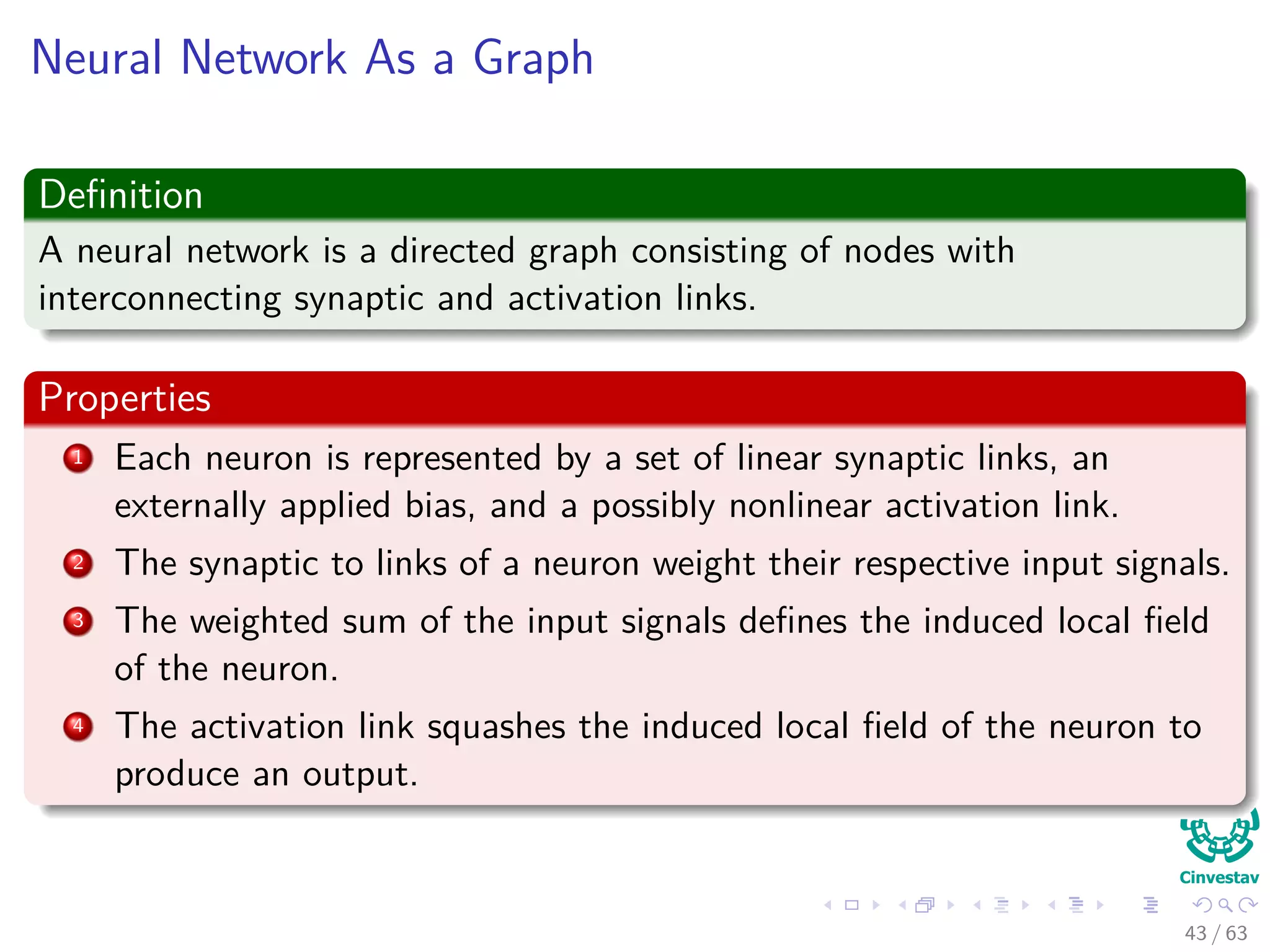 Neural Network As a Graph
Deﬁnition
A neural network is a directed graph consisting of nodes with
interconnecting synaptic and activation links.
Properties
1 Each neuron is represented by a set of linear synaptic links, an
externally applied bias, and a possibly nonlinear activation link.
2 The synaptic to links of a neuron weight their respective input signals.
3 The weighted sum of the input signals deﬁnes the induced local ﬁeld
of the neuron.
4 The activation link squashes the induced local ﬁeld of the neuron to
produce an output.
43 / 63
 