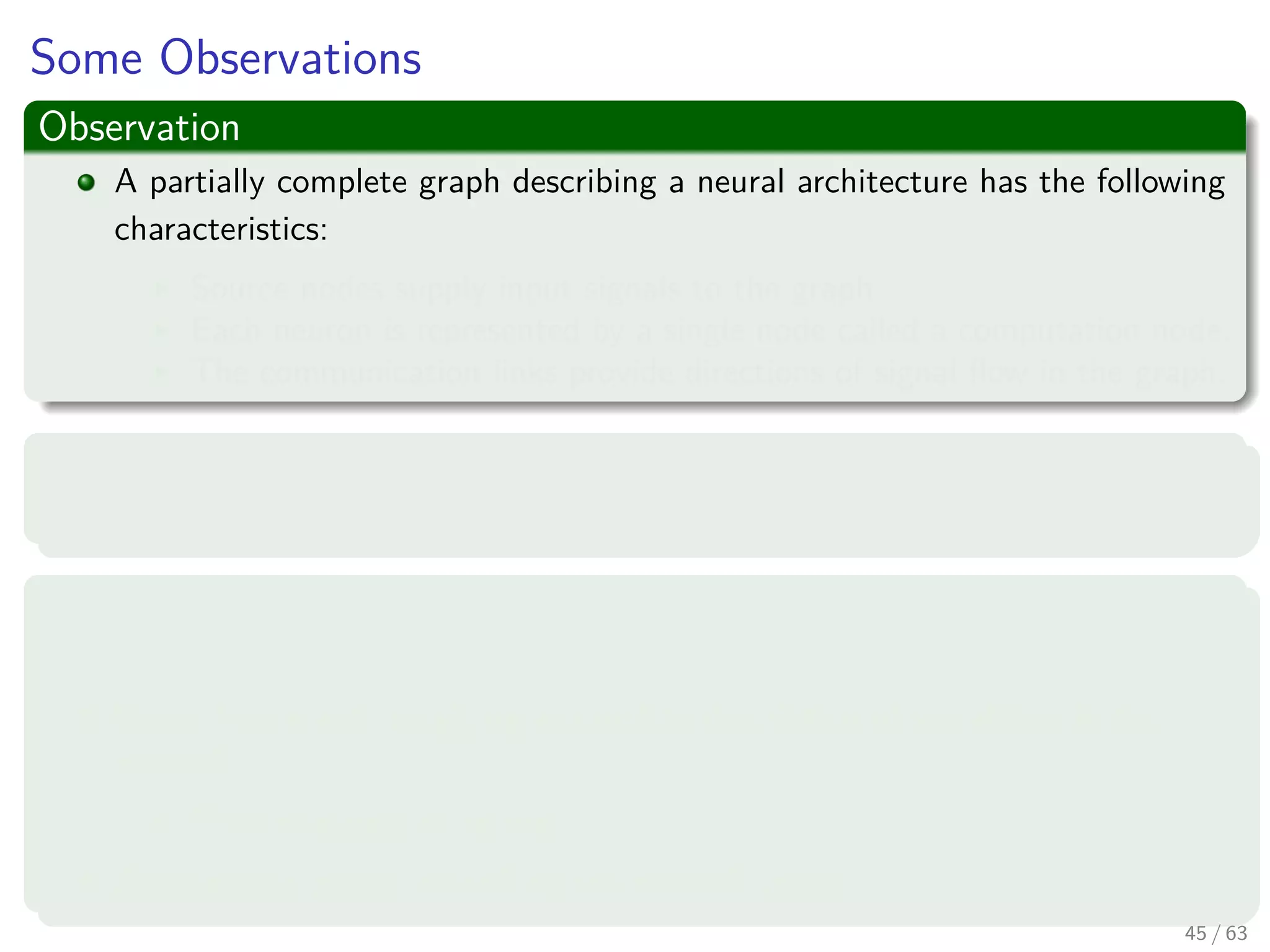 Some Observations
Observation
A partially complete graph describing a neural architecture has the following
characteristics:
Source nodes supply input signals to the graph.
Each neuron is represented by a single node called a computation node.
The communication links provide directions of signal ﬂow in the graph.
However
Other Representations exist!!!
Three main representations ones
Block diagram, providing a functional description of the network.
Signal-ﬂow graph, providing a complete description of signal ﬂow in the
network.
Then one we plan to use.
Architectural graph, describing the network layout.
45 / 63
 