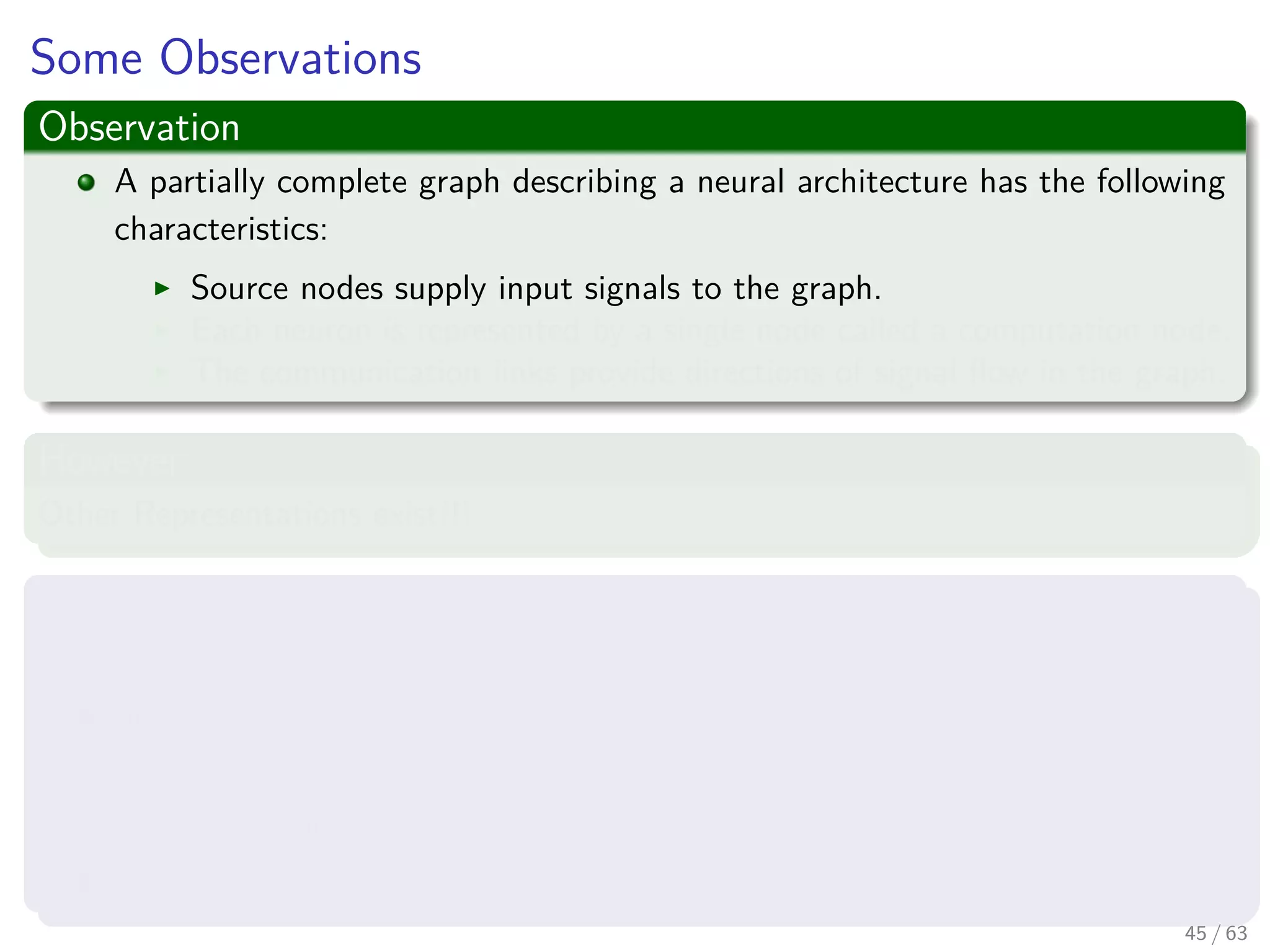 Some Observations
Observation
A partially complete graph describing a neural architecture has the following
characteristics:
Source nodes supply input signals to the graph.
Each neuron is represented by a single node called a computation node.
The communication links provide directions of signal ﬂow in the graph.
However
Other Representations exist!!!
Three main representations ones
Block diagram, providing a functional description of the network.
Signal-ﬂow graph, providing a complete description of signal ﬂow in the
network.
Then one we plan to use.
Architectural graph, describing the network layout.
45 / 63
 