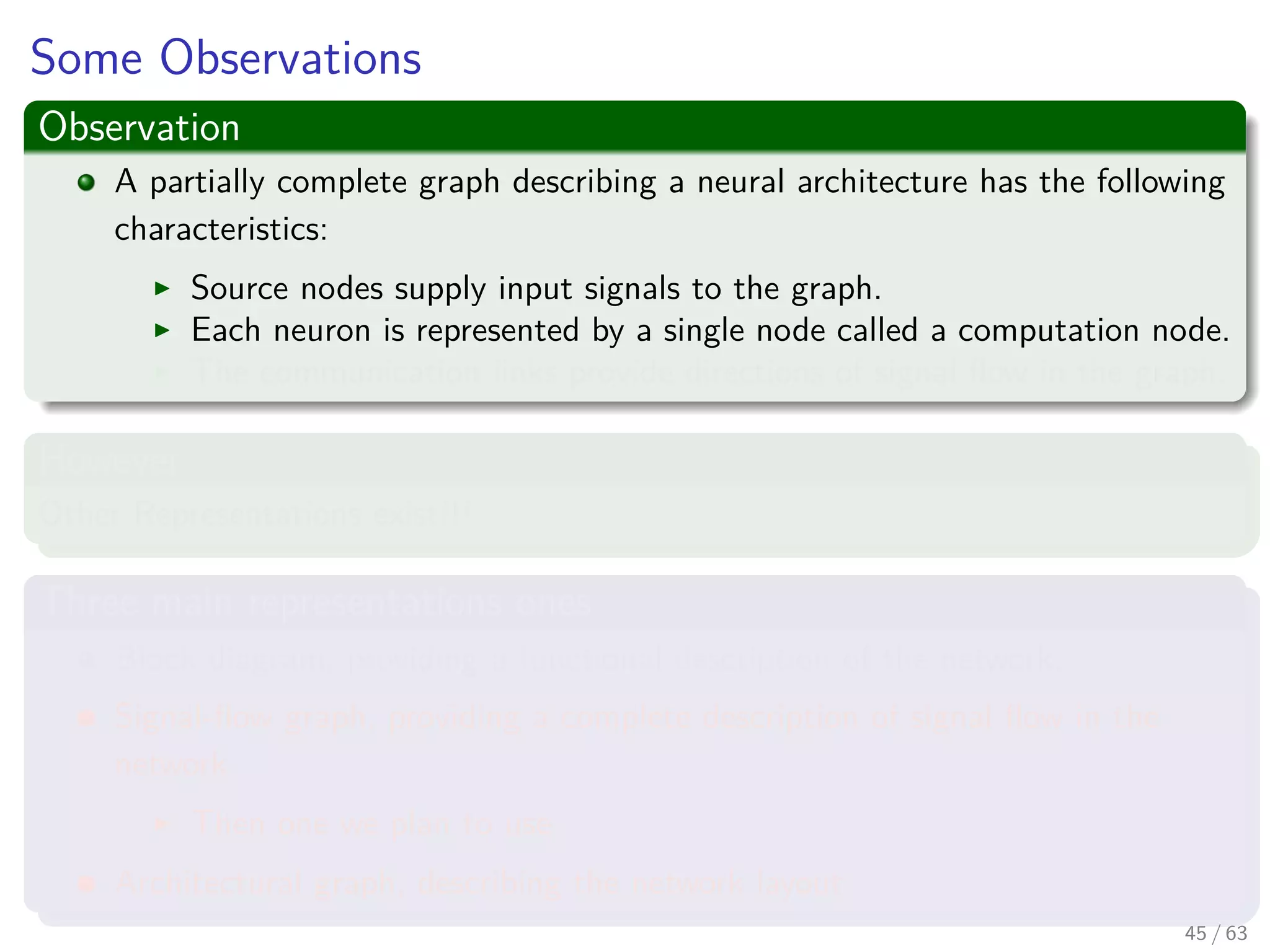 Some Observations
Observation
A partially complete graph describing a neural architecture has the following
characteristics:
Source nodes supply input signals to the graph.
Each neuron is represented by a single node called a computation node.
The communication links provide directions of signal ﬂow in the graph.
However
Other Representations exist!!!
Three main representations ones
Block diagram, providing a functional description of the network.
Signal-ﬂow graph, providing a complete description of signal ﬂow in the
network.
Then one we plan to use.
Architectural graph, describing the network layout.
45 / 63
 