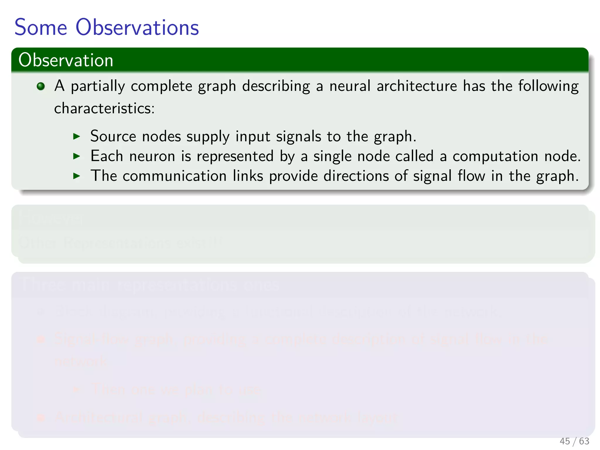 Some Observations
Observation
A partially complete graph describing a neural architecture has the following
characteristics:
Source nodes supply input signals to the graph.
Each neuron is represented by a single node called a computation node.
The communication links provide directions of signal ﬂow in the graph.
However
Other Representations exist!!!
Three main representations ones
Block diagram, providing a functional description of the network.
Signal-ﬂow graph, providing a complete description of signal ﬂow in the
network.
Then one we plan to use.
Architectural graph, describing the network layout.
45 / 63
 