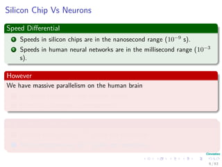 Silicon Chip Vs Neurons
Speed Diﬀerential
1 Speeds in silicon chips are in the nanosecond range (10−9 s).
2 Speeds in human neural networks are in the millisecond range (10−3
s).
However
We have massive parallelism on the human brain
1 10 billion neurons in the human cortex.
2 60 trillion synapses or connections
High Energy Eﬃciency
1 Human Brain uses 10−16 joules per operation.
2 Best computers use 10−6 joules per operation.
6 / 63
 
