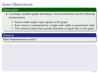 Some Observations
Observation
A partially complete graph describing a neural architecture has the following
characteristics:
Source nodes supply input signals to the graph.
Each neuron is represented by a single node called a computation node.
The communication links provide directions of signal ﬂow in the graph.
However
Other Representations exist!!!
Three main representations ones
Block diagram, providing a functional description of the network.
Signal-ﬂow graph, providing a complete description of signal ﬂow in the
network.
Then one we plan to use.
Architectural graph, describing the network layout.
45 / 63
 