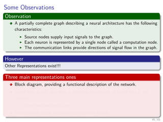 Some Observations
Observation
A partially complete graph describing a neural architecture has the following
characteristics:
Source nodes supply input signals to the graph.
Each neuron is represented by a single node called a computation node.
The communication links provide directions of signal ﬂow in the graph.
However
Other Representations exist!!!
Three main representations ones
Block diagram, providing a functional description of the network.
Signal-ﬂow graph, providing a complete description of signal ﬂow in the
network.
Then one we plan to use.
Architectural graph, describing the network layout.
45 / 63
 