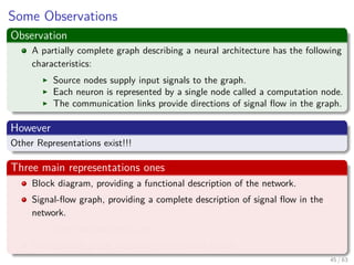 Some Observations
Observation
A partially complete graph describing a neural architecture has the following
characteristics:
Source nodes supply input signals to the graph.
Each neuron is represented by a single node called a computation node.
The communication links provide directions of signal ﬂow in the graph.
However
Other Representations exist!!!
Three main representations ones
Block diagram, providing a functional description of the network.
Signal-ﬂow graph, providing a complete description of signal ﬂow in the
network.
Then one we plan to use.
Architectural graph, describing the network layout.
45 / 63
 