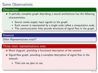 Some Observations
Observation
A partially complete graph describing a neural architecture has the following
characteristics:
Source nodes supply input signals to the graph.
Each neuron is represented by a single node called a computation node.
The communication links provide directions of signal ﬂow in the graph.
However
Other Representations exist!!!
Three main representations ones
Block diagram, providing a functional description of the network.
Signal-ﬂow graph, providing a complete description of signal ﬂow in the
network.
Then one we plan to use.
Architectural graph, describing the network layout.
45 / 63
 
